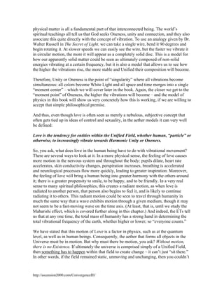 physical matter is all a fundamental part of that interconnected being. The world’s
spiritual teachings all tell us that God seeks Oneness, unity and connection, and they also
associate this quite directly with the concept of vibration. To use an analogy given by Dr.
Walter Russell in The Secret of Light, we can take a single wire, bend it 90 degrees and
begin rotating it. At slower speeds we can easily see the wire, but the faster we vibrate it
in circular motion, the more it will appear as a completely solid disc. This is a model for
how our apparently solid matter could be seen as ultimately composed of non-solid
energies vibrating at a certain frequency, but it is also a model that allows us to see how
the higher the vibrations rise, the more stable and Unified their composition will become.
Therefore, Unity or Oneness is the point of “singularity” where all vibrations become
simultaneous: all colors become White Light and all space and time merges into a single
“moment center” – which we will cover later in the book. Again, the closer we get to the
“moment point” of Oneness, the higher the vibrations will become – and the model of
physics in this book will show us very concretely how this is working, if we are willing to
accept that simple philosophical premise.
And thus, even though love is often seen as merely a nebulous, subjective concept that
often gets tied up in ideas of control and sexuality, in the aether models it can very well
be defined:
Love is the tendency for entities within the Unified Field, whether human, “particle” or
otherwise, to increasingly vibrate towards Harmonic Unity or Oneness.
So, you ask, what does love in the human being have to do with vibrational movement?
There are several ways to look at it. In a more physical sense, the feeling of love causes
more motion in the nervous system and throughout the body: pupils dilate, heart rate
accelerates, skin conductivity changes, perspiration increases, breathing is accelerated
and neurological processes flow more quickly, leading to greater inspiration. Moreover,
the feeling of love will bring a human being into greater harmony with the others around
it; there is a greater propensity to smile, to be happy, and to be friendly. In a very real
sense to many spiritual philosophies, this creates a radiant motion, as when love is
radiated to another person, that person also begins to feel it, and is likely to continue
radiating it to others. This radiant motion could be seen to travel through humanity in
much the same way that a wave exhibits motion through a given medium, though it may
not seem to be a fast-moving wave on the time axis. (At least, that is, until we study the
Maharishi effect, which is covered further along in this chapter.) And indeed, the ETs tell
us that at any one time, the total mass of humanity has a strong hand in determining the
total vibrational frequency of the earth, whether higher or lower; so “everyone counts.”
We have stated that this motion of Love is a factor in physics, such as at the quantum
level, as well as in human beings. Consequently, the aether that forms all objects in the
Universe must be in motion. But why must there be motion, you ask? Without motion,
there is no Existence. If ultimately the universe is comprised simply of a Unified Field,
then something has to happen within that field to create change – it can’t just “sit there.”
In other words, if the field remained static, unmoving and unchanging, then you couldn’t

http://ascension2000.com/ConvergenceIII/

 
