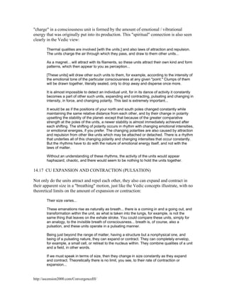 "charge" in a consciousness unit is formed by the amount of emotional / vibrational
energy that was originally put into its production. This "spiritual" connection is also seen
clearly in the Vedic view:
Thermal qualities are involved [with the units,] and also laws of attraction and repulsion.
The units charge the air through which they pass, and draw to them other units...
As a magnet... will attract with its filaments, so these units attract their own kind and form
patterns, which then appear to you as perception...
[These units] will draw other such units to them, for example, according to the intensity of
the emotional tone of the particular consciousness at any given "point." Clumps of them
will be drawn together, literally sealed, only to drop away and disperse once more.
It is almost impossible to detect an individual unit, for in its dance of activity it constantly
becomes a part of other such units, expanding and contracting, pulsating and changing in
intensity, in force, and changing polarity. This last is extremely important...
It would be as if the positions of your north and south poles changed constantly while
maintaining the same relative distance from each other, and by their change in polarity
upsetting the stability of the planet- except that because of the greater comparative
strength at the poles of the units, a newer stability is almost immediately achieved after
each shifting. The shifting of polarity occurs in rhythm with changing emotional intensities,
or emotional energies, if you prefer. The changing polarities are also caused by attraction
and repulsion from other like units which may be attached or detached. There is a rhythm
that underlies all of this changing polarity and changing intensities that occur constantly.
But the rhythms have to do with the nature of emotional energy itself, and not with the
laws of matter.
Without an understanding of these rhythms, the activity of the units would appear
haphazard, chaotic, and there would seem to be nothing to hold the units together.

14.17 CU EXPANSION AND CONTRACTION (PULSATION)
Not only do the units attract and repel each other, they also can expand and contract in
their apparent size in a "breathing" motion, just like the Vedic concepts illustrate, with no
theoretical limits on the amount of expansion or contraction:
Their size varies...
These emanations rise as naturally as breath... there is a coming in and a going out, and
transformation within the unit, as what is taken into the lungs, for example, is not the
same thing that leaves on the exhale stroke. You could compare these units, simply for
an analogy, to the invisible breath of consciousness... breath is, of course, also a
pulsation, and these units operate in a pulsating manner.
Being just beyond the range of matter, having a structure but a nonphysical one, and
being of a pulsating nature, they can expand or contract. They can completely envelop,
for example, a small cell, or retreat to the nucleus within. They combine qualities of a unit
and a field, in other words.
If we must speak in terms of size, then they change in size constantly as they expand
and contract. Theoretically there is no limit, you see, to their rate of contraction or
expansion...

http://ascension2000.com/ConvergenceIII/

 