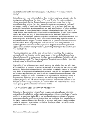 scientific basis for Seth's most famous quote of all, which is "You create your own
reality."
Entire books have been written by Seth to show how this underlying science works, the
most popular of them being The Nature of Personal Reality. The main point that we
should remember is that our thoughts have a great deal more power than we have
normally ascribed to them. As widely seen and reported, certain advanced yogis and
mystics are capable of manifesting objects seemingly out of nowhere. Such cases are
relayed in Paramahansa Yogananda's important book Autobiography of a Yogi, and have
been witnessed by numerous explorers who traveled to India to observe the "fakirs" at
work. Similar feats have been performed by mystics and shamans in many other cultures
as well. Of course, the story of the life of Jesus contains many such accounts of
manifestation, including the spontaneous production of enough bread and fish to feed five
thousand people. More recently, others have seen statues of Mary cry tears of blood or
have had mysterious "stigmata" form on their bodies, as spontaneous wounds similar to
the Crucifixion. Some religious figures such as Padre Pio have even gone so far as to
suddenly produce dense masses of bodily tissue at the palms that clump together and
appear to look like nails amongst the blood, duplicating the image of the nails that Jesus
was crucified with.
These manifestations are only the most extreme form of something that is occurring
constantly with our thoughts, whether we are aware of it or not. Esther Hicks, whose
channeled work with an entity named Abraham was inspired by Jane Roberts' work with
Seth, calls this principle "The Law of Attraction." In mainstream psychology lingo it is
referred to as a "self-fulfilling prophecy."
Essentially, if you believe that other people are mean and spiteful, then you will create
CUs that will act as a magnet to others who are ready to treat you that way, and they will
definitely find you through a completely subconscious, cooperative process. If you have
fear, which is the greatest limiter of human endeavor, then you will always find things to
be afraid of. If you feel that you are a victim and wish to cast blame on others for your
problems, then you will attract victimizers to fulfill your beliefs. The alleged beings in
higher realms are always quick to point out that if the average human being were to
suddenly be placed in a 100-percent thought-responsive environment, where his or her
thoughts instantaneously became real, the amount of fear that we naturally hold inside
could quickly spiral us into some very serious trouble.
14.20 VEDIC CONCEPT OF GRAVITY AND LEVITY
Returning to the connection between Vedic concepts and aether physics, in the next
excerpt from Prasad's book, we have a clear description of the opposing forces of gravity
and levity as seen in the Vedas. However, here Prasad makes the mistake of using the
more conventional scientific terms of centrifugal and centripetal force instead of terms
involving gravity and its opposite. In trying to articulate ancient concepts into modern
words, he may never have realized exactly how they impacted the current Newtonian
gravitational theories of his day:

http://ascension2000.com/ConvergenceIII/

 