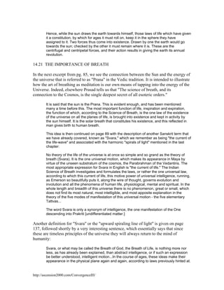 Hence, while the sun draws the earth towards himself, those laws of life which have given
it a constitution, by which for ages it must roll on, keep it in the sphere they have
assigned to it. Two forces thus come into existence. Drawn by one the earth would go
towards the sun; checked by the other it must remain where it is. These are the
centrifugal and centripetal forces, and their action results in giving the earth its annual
revolution.

14.21 THE IMPORTANCE OF BREATH
In the next excerpt from pg. 85, we see the connection between the Sun and the energy of
the universe that is referred to as "Prana" in the Vedic tradition. It is intended to illustrate
how the art of breathing as meditation is our own means of tapping into the energy of the
Universe. Indeed, elsewhere Prasad tells us that "The science of breath, and its
connection to the Cosmos, is the single deepest secret of all esoteric orders."
It is said that the sun is the Prana. This is evident enough, and has been mentioned
many a time before this. The most important function of life, inspiration and expiration,
the function of which, according to the Science of Breath, is the one law of the existence
of the universe on all the planes of life, is brought into existence and kept in activity by
the sun himself. It is the solar breath that constitutes his existence, and this reflected in
man gives birth to human breath.
This idea is then continued on page 89 with the description of another Sanskrit term that
we have already covered, known as "Svara," which we remember as being "the current of
the life-wave" and associated with the harmonic "spirals of light" mentioned in the last
chapter:
No theory of the life of the universe is at once so simple and so grand as the theory of
breath (Svara). It is the one universal motion, which makes its appearance in Maya by
virtue of the unseen substratum of the cosmos, the Parabrahman of the Vedantins. The
most appropriate expression for Svara in English is "the current of life." The Indian
Science of Breath investigates and formulates the laws, or rather the one universal law,
according to which this current of life, this motive power of universal intelligence, running,
as Emerson so beautifully puts it, along the wire of thought, governs evolution and
involution and all the phenomena of human life, physiological, mental and spiritual. In the
whole length and breadth of this universe there is no phenomenon, great or small, which
does not find its most natural, most intelligible, and most apposite explanation in the
theory of the five modes of manifestation of this universal motion - the five elementary
Tattvas...
The word Svara is only a synonym of intelligence, the one manifestation of the One
descending into Prakriti [undifferentiated matter.]

Another definition for "Svara" or the "upward spiraling line of light" is given on page
137, followed shortly by a very interesting sentence, which essentially says that since
these are timeless principles of the universe they will always return to the mind of
humanity:
Svara, or what may be called the Breath of God, the Breath of Life, is nothing more nor
less, as has already been explained, than abstract intelligence, or if such an expression
be better understood, intelligent motion...In the course of ages, these ideas make their
appearance in the physical plane again and again, according to laws previously hinted at.

http://ascension2000.com/ConvergenceIII/

 