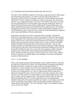 14.22 RAMANUJAN'S SCIENTIFIC BASIS FOR THE OCTAVE
Now that we have fulfilled our objective of showing a connection between Vedic science
and cutting-edge aetheric physics, we return to our basic idea of the structure of
dimensions as being an Octave of geometric vibrations. If all the different mystical and
channeled ET sources with proven validity have agreed on this point, then surely there
must be a way to approach this topic with science. In The Shift of the Ages we describe
how the mathematical basis of all of modern superstring and "hyperspace" theory was
based off of the pioneering work of Indian mathematician Srinivasa Ramanujan, who
openly admitted to receiving all of his information from a spiritual source. Even despite
this apparently fatal flaw in his credentials by today's Establishment standards, he was
widely heralded as a genius in his own time, because his work fundamentally changed the
entire scope and definition of Western mathematics.
In retrospect, with what we now know about the Vedic cosmology, it shouldn't be
difficult to see that Ramanujan had a wealth of knowledge to work off of when trying to
devise mathematics that would quantify and explain the various tattvic levels of aetheric
density in the universe, which most scientists erroneously call 'dimensions.' Ramanujan
himself could not explain how he knew what he knew, except to say that "the [Hindu]
Goddess Namakkal would inspire him with the formulae in dreams." And yet, with
nothing more than one mathematics book to read and study, Ramanujan single-handedly
re-derived the last 100 years of the finest Western mathematical findings for his time, all
by himself! Furthermore, there were scores of far more mysterious number operations
contained in his work that the Western mathematical Establishment had never seen
before, and had a terrible time trying to re-derive on their own. And yet, they could see
that these operations were highly elegant and compelling, as they possessed beautiful
symmetry within themselves.
14.22.1 FLATLANDERS
These exotic number operations from Ramanujan, called "modular functions," provided
the bedrock for all physicists to follow when mathematically investigating and defining
the higher dimensions. Though they cannot actually see the higher densities or
"dimensions," certain analogies were used by our mathematicians to determine their
properties. The classic example of this is visualized with the analogy of the Flatlanders an entire race of beings that live in a "flat" two-dimensional world, who then have a
sphere pass through their plane, from top to bottom. From their viewpoint, they would
only see a circle that started very small, reached a certain width and then became small
again. To them, only one apparent "slice" of the sphere would be visible at a time as it
passed through their plane. Yet, with this information they could mathematically
calculate the properties of the sphere and define its existence, even though it was outside
of their current range of perception. In this case the sphere would be considered as a
"higher-dimensional topology." The word "topology" simply is an intelligent-sounding
way to say the word "shape."

http://ascension2000.com/ConvergenceIII/

 