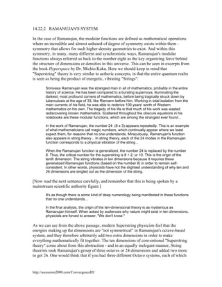 14.22.2 RAMANUJAN'S SYSTEM
In the case of Ramanujan, the modular functions are defined as mathematical operations
where an incredible and almost unheard-of degree of symmetry exists within them symmetry that allows for such higher-density geometries to exist. And within this
symmetry, in many, many different and synchronistic ways, Ramanujan's modular
functions always referred us back to the number eight as the key organizing force behind
the structure of dimensions or densities in this universe. This can be seen in excerpts from
the book Hyperspace by Dr. Michio Kaku. Here we should keep in mind that
"Superstring" theory is very similar to aetheric concepts, in that the entire quantum realm
is seen as being the product of energetic, vibrating "Strings":
Srinivasa Ramanujan was the strangest man in all of mathematics, probably in the entire
history of science. He has been compared to a bursting supernova, illuminating the
darkest, most profound corners of mathematics, before being tragically struck down by
tuberculosis at the age of 33, like Riemann before him. Working in total isolation from the
main currents of his field, he was able to rederive 100 years' worth of Western
mathematics on his own. The tragedy of his life is that much of his work was wasted
rediscovering known mathematics. Scattered throughout the obscure equations in his
notebooks are these modular functions, which are among the strangest ever found...
In the work of Ramanujan, the number 24 (8 x 3) appears repeatedly. This is an example
of what mathematicians call magic numbers, which continually appear where we least
expect them, for reasons that no one understands. Miraculously, Ramanujan's function
also appears in string theory... In string theory, each of the 24 modes in the Ramanujan
function corresponds to a physical vibration of the string...
When the Ramanujan function is generalized, the number 24 is replaced by the number
8. Thus, the critical number for the superstring is 8 + 2, or 10. This is the origin of the
tenth dimension. The string vibrates in ten dimensions because it requires these
generalized Ramanujan functions (based on the number 8) in order to remain selfconsistent. In other words, physicists have not the slightest understanding of why ten and
26 dimensions are singled out as the dimension of the string.

[Now read the next sentence carefully, and remember that this is being spoken by a
mainstream scientific authority figure:]
It's as though there is some kind of deep numerology being manifested in these functions
that no one understands...
In the final analysis, the origin of the ten-dimensional theory is as mysterious as
Ramanujan himself. When asked by audiences why nature might exist in ten dimensions,
physicists are forced to answer, "We don't know."

As we can see from the above passage, modern Superstring physicists feel that the
energies making up the dimensions are "not symmetrical" in Ramanujan's octave-based
system, and they therefore arbitrarily add two extra dimensions in order to make
everything mathematically fit together. The ten dimensions of conventional "Superstring
theory" come about from this abstraction - and in an equally inelegant manner, String
theorists took Ramanujan's group of three octaves or 24 dimensions and added two more
to get 26. One would think that if you had three different Octave systems, each of which

http://ascension2000.com/ConvergenceIII/

 