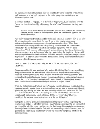 had tremendous musical symmetry, that you would not want to break that symmetry in
such a manner as to add only two more to the entire group - but most of them are
probably not musicians!
In footnote number 13 on page 346 at the back of Hyperspace, Kaku shows us how the
Octave can be re-introduced by taking away the two "extra" dimensions that they have
added:
However, two of these vibratory modes can be removed when we break the symmetry of
the string, leaving us with 24 vibratory modes, which are the ones that appear in the
Ramanujan function.

Now that we understand vibration and the forms that it takes, it should be easy to see how
this apparent mistake came about. As we will see in later chapters, our entire
understanding of energy and quantum physics has many distortions. When these
distortions are cleared up and we see the geometry that is at work, we find the exact
"symmetry" that the String theorists believe we need to preserve with two extra
"dimensions." With someone of Ramanujan's genius, it is more than likely that he or his
information source was well aware of what they were doing; the simple fact that we still
do not comprehend many of his theorems should be a big clue that we haven't yet "solved
the puzzle." The addition of the two extra dimensions is simply a convenient shortcut to
make everything look good on paper.
14.23 TANIYAMA-SHIMURA: MODULAR FUNCTIONS AS GEOMETRIC
OBJECTS
As our research in this area continued after writing The Shift of the Ages, we were highly
intrigued to discover that a mainstream scientific model already exists that directly
associates Ramanujan's Octave-based modular functions with Platonic geometry! This
comes about from the Taniyama-Shimura conjecture, which was mathematically proven
only in the 1990's. This conjecture essentially states that all of Ramanujan's "Octavebased" modular functions can essentially be modeled as elliptic curves.
While the full definition of "elliptic curves" is quite complex, the main point is that these
curves are actually shaped like a torus or doughnut, and are seen to wrap around Platonic
geometries, specifically the cube. We were naturally very excited to discover this fact.
(The mathematics that described this configuration are what led to Andrew Wiles'
breakthrough mathematical proof in the mid-1990's of Fermat's Last Theorem,
considered the "greatest mathematical puzzle of the last 300 years.")
So to put it in simple terms, modern mathematical theories are indeed supporting the
results of our models of a fluid in vibration - i.e., Platonic geometries that are surrounded
and created by spiraling or curving lines. As the Taniyama-Shimura conjecture shows us,
Ramanujan's octave-based modular functions are ultimately geometric in nature, and the
geometry is a surprisingly exact match to what we would have expected it to be in the
harmonic model.

http://ascension2000.com/ConvergenceIII/

 