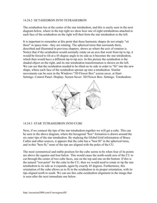 14.24.2 OCTAHEDRON INTO TETRAHEDRON
The octahedron lies at the center of the star tetrahedron, and this is easily seen in the next
diagram below, where in the top right we show how one of eight tetrahedrons attached to
each face of the octahedron on the right will then form the star tetrahedron to the left.
It is important to remember at this point that these harmonic shapes do not simply "sit
there" in space-time - they are rotating. The spherical torus that surrounds them,
described and illustrated in previous chapters, shows us where the axis of rotation is.
Notice that if the octahedron would normally rotate on an axis that went from tip to tip, it
would be forced to tilt at a 45-degree angle to its side as it becomes the star tetrahedron,
which then would have a different tip-to-tip axis. In this picture the octahedron is the
shaded object on the right, and its star tetrahedron transformation is shown on the left.
We can see that the octahedron needed to be tilted on its side in order to "fit" into the new
shape, where each face of the octahedron sprouts up into a tetrahedron. Similar
movements can be seen in the Windows "3D Flower Box" screen saver, at StartSettings- Control Panel- Display- Screen Saver- 3D Flower Box- Settings- Tetrahedron:

14.24.3 STAR TETRAHEDRON INTO CUBE
Next, if we connect the tips of the star tetrahedron together we will get a cube. This can
be seen in the above diagram, where the hexagonal "box" formation is drawn around the
six outer tips of the star tetrahedron. By studying the Global Grid information of Bruce
Cathie and other sources, it appears that the cube has a "best fit" in the spherical torus,
and in this "best fit," none of the tips are aligned with the poles of the CU.
The most symmetrical and stable position for the cube seems to be when four of its points
are above the equator and four below. This would cause the north-south axis of the CU to
cut through the center of two cube faces, one on the top and one on the bottom. If this is
the natural "rest point" for the cube in the CU, then we would need to rotate or tip the star
tetrahedron to its side as it expands, again by exactly 45 degrees. Furthermore, this
orientation of the cube allows us to fit in the octahedron in its proper orientation, with its
tips aligned north to south. We can see this cube-octahedron alignment in the image that
is seen after the next immediate one below.

http://ascension2000.com/ConvergenceIII/

 