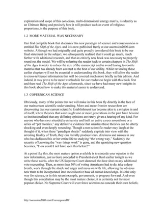 exploration and scope of this conscious, multi-dimensional energy matrix, its identity as
an Ultimate Being and precisely how it will produce such an event of religious
proportions, is the purpose of this book.
1.2 MORE MATERIAL WAS NECESSARY
Our first complete book that discusses this new paradigm of science and consciousness is
entitled The Shift of the Ages, and it is now published freely at our ascension2000.com
website. Although we had originally and quite proudly considered this book to be our
final statement on the subject, we subsequently realized that it could go much, much
farther with additional research, and that an entirely new book was necessary to properly
round out the model. We will be referring the reader back to certain chapters in The Shift
of the Ages in order to reduce the size of the manuscript and to avoid having to rewrite
material that has already been covered to the best of our ability. While reviewing these
earlier chapters will not be essential to understanding this book, they will allow the reader
to cross-reference information that will be covered much more briefly in this edition. And
indeed, it may prove to be more worthwhile for our readers to begin with this book first
and then read The Shift of the Ages afterwards, since we have had many new insights in
this book about how to make this material easier to understand.
1.3 COPERNICAN SCIENCE
Obviously, many of the points that we will make in this book fly directly in the face of
our mainstream scientific understanding. More and more frontier researchers are
discovering that our current scientific Establishment has become akin to a religion in and
of itself, where theories that were taught one or more generations in the past have become
so institutionalized that any differing opinions are rarely given a hearing of any kind. For
anyone who has ever attended a university and built an entire career around one or a
series of “pet theories,” any definitive evidence that smashes these theories can be utterly
shocking and even deeply wounding. Though a non-scientific reader may laugh at the
thought of it, when these “paradigm shocks” suddenly explode into view with the
arresting finality of Truth, they can literally produce tears, dizziness and nausea in one
who has dedicated his or her entire life to studying “the wrong way.” Suddenly the
security of knowing the “way things work” is gone, and the agonizing new question
becomes, “How could I not have seen this before?”
At a point like this, the most mature option available is to concede your opinion to the
new information, just as Gore conceded to President-elect Bush earlier tonight as we
write these words, after the US Supreme Court slammed the door shut on any additional
vote recounting. Then, as more than 50% of voting Americans had to do, take a deep
breath, work through the shock and anger and move on with life, allowing the obvious
new truth to be incorporated into the collective base of human knowledge. It is the only
way for science, or in this recent example, government, to progress forward. And even
though this conciliation may be the most mature choice, it is certainly not the most
popular choice. No Supreme Court will ever force scientists to concede their own beliefs;

http://ascension2000.com/ConvergenceIII/

 