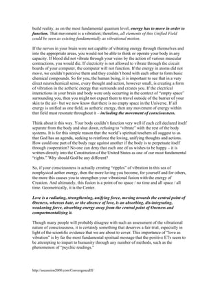 build reality, as on the most fundamental quantum level, energy has to move in order to
function. That movement is a vibration; therefore, all elements of this Unified Field
could be seen as existing fundamentally as vibrational motion.
If the nerves in your brain were not capable of vibrating energy through themselves and
into the appropriate areas, you would not be able to think or operate your body in any
capacity. If blood did not vibrate through your veins by the action of various muscular
contractions, you would die. If electricity is not allowed to vibrate through the circuit
boards of your computer, the computer will not function. If the energy in atoms did not
move, we couldn’t perceive them and they couldn’t bond with each other to form basic
chemical compounds. So for you, the human being, it is important to see that in a very
direct neurochemical sense, every thought and action, however small, is creating a form
of vibration in the aetheric energy that surrounds and creates you. If the electrical
interactions in your brain and body were only occurring in the context of “empty space”
surrounding you, then you might not expect them to travel outside of the barrier of your
skin to the air– but we now know that there is no empty space in the Universe. If all
energy is unified as one field, as aetheric energy, then any movement of energy within
that field must resonate throughout it – including the movement of consciousness.
Think about it this way. Your body couldn’t function very well if each cell declared itself
separate from the body and shut down, refusing to “vibrate” with the rest of the body
systems. It is for this simple reason that the world’s spiritual teachers all suggest to us
that God has an agenda, seeking to reinforce the loving, unifying thoughts and actions.
How could one part of the body rage against another if the body is to perpetuate itself
through cooperation? No one can deny that each one of us wishes to be happy – it is
written directly into the Constitution of the United States as one of our most fundamental
“rights.” Why should God be any different?
So, if your consciousness is actually creating “ripples” of vibration in this sea of
nonphysical aether energy, then the more loving you become, for yourself and for others,
the more this causes you to strengthen your vibrational fusion with the energy of
Creation. And ultimately, this fusion is a point of no space / no time and all space / all
time. Geometrically, it is the Center.
Love is a radiating, strengthening, unifying force, moving towards the central point of
Oneness, whereas hate, or the absence of love, is an absorbing, dis-integrating,
weakening force, absorbing energy away from the central point of Oneness and
compartmentalizing it.
Though many people will probably disagree with such an assessment of the vibrational
nature of consciousness, it is certainly something that deserves a fair trial, especially in
light of the scientific evidence that we are about to cover. This importance of “love as
vibration” is by far the most fundamental spiritual message that the positive ETs seem to
be attempting to impart to humanity through any number of methods, such as the
phenomenon of “psychic readings.”

http://ascension2000.com/ConvergenceIII/

 