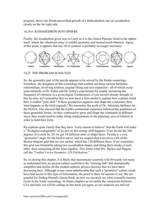program, shows the Hindu-prescribed growth of a dodecahedron into an icosahedron
clearly on the far right side.
14.24.6 ICOSAHEDRON INTO SPHERE
Finally, the icosahedron gives way to Unity as it is the closest Platonic Solid to the sphere
itself, where the vibrations cease to exhibit geometry and instead reach Oneness. Again,
at this point, it appears that any tilt or rotation is probably no longer necessary:

14.25 THE PROBLEM IS SOLVED
So, the geometric part of the puzzle appears to be solved by the Hindu cosmology.
Somehow, the designers of that cosmology had worked out these various harmonic
relationships, involving rotation, angular tilting and size expansion - all of which occur
quite naturally in Dr. Fuller and Dr. Jenny's experiments by simply increasing the
frequency of vibration in a given liquid. Furthermore, if you haven't already thought of
this by now, let's remember that we now have a firm model to explain how a planet could
have a sudden "pole shift." If these geometries organize and shape the continents, then
what happens as the Grid expands? We remember the work of Dr. Athelstan Spilhaus for
the NOAA, who showed that the Earth's continental expansion followed the guidelines of
these geometric forms. As they continued to grow and shape the continents in different
ways, they would need to make tilting readjustments to the planetary axis of rotation in
order to hold their form.
Ra explains quite clearly that they have "every reason to believe" that the Earth will make
a "20-degree realignment" of its axis as this energy shift happens. If we divide the 360
degrees of a circle by 20, we get 18 different units or shape faces. Twenty is a very
"geometric" angle for the Grid to move, and we suspect that it involves a tilt of the
Becker-Hagens grid that we saw earlier, which has 120 different faces. If we remember,
this grid was formed by taking two icosahedron shapes and tilting them inside of each
other, then connecting all the lines together. This forms what Drs. Becker and Hagens
call the "Unified Vector Geometry 120 Polyhedron."
So, in closing this chapter, it is likely that mainstream scientists will obviously not enjoy
or understand how an ancient culture could have the "missing link" that dramatically
simplifies and unifies all the modern aetheric physics theories that we have been
discussing here. Although it may seem unbelievable that such a "primitive" culture could
have had access to this type of information, the proof is there for anyone to see. We are
grateful for finding Prasad's classic book, as now we can truly see what scientific mastery
exists in the Vedic cosmology. In future chapters as we tackle the connection between
CUs and time, we will be calling on this book yet again, so our surprises are still not

http://ascension2000.com/ConvergenceIII/

 
