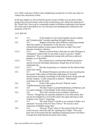 over. Seth's work also will have more enlightening concepts for us in this area when we
venture into a discussion of time.
In the next chapter we will see that the ancient Aryans of India were not alone in their
grasp of the universal energy system of the consciousness unit; indeed, the archetype of
the "World Tree" shows up in a remarkable number of different mythologies from around
the world, and its descriptions are very obviously and unambiguously connected to the
properties of the CU.
14.26 RECAP
14.1
14.2

14.2.1

14.2.2

14.2.3
14.3

14.4
14.5
14.6

14.7

14.8

14.1
In this chapter we have fused together ancient, modern,
and "extraterrestrial" concepts regarding the higher densities.
Modern science has many different, conflicting concepts
14.2
about the number of "dimensions" in the universe. Ancient /
extraterrestrial aetheric science agrees that there are eight "true color"
densities of aetheric vibration.
14.2.1
Modern scientists believe that there are other 90-degree or
"orthogonal" rotations that we can make in space to go into a "higher
dimension." This is a mathematical concept only and forms a physical
paradox, as we described.
14.2.2
Our scientists have confirmed that Platonic geometries
must be involved with higher dimensions, though they do not seem to
understand why.
14.2.3
The idea of geometry as a vibration fits the observed data
much more clearly.
14.3
Dr. Richard Thompson and others are now revealing that
the ancient Vedic culture of India had a high degree of scientific
advancement, including a knowledge of the Solar System, flying craft and
nuclear weapons. A clear connection to aetheric / "dimensional"
cosmology can also be made.
In the Vedic system, the term "Prakriti" means
14.4
"undifferentiated cosmic matter."
14.5
The One Creator is named Parabrahman or Brahman, and
it is said to undergo a "Great Breath" in the Vedic cosmology.
14.6
The Vedic word for levels of aetheric vibration is
"Tattvas." Though they are typically modeled in a five-fold system, they
can also be modeled in a seven-fold system, thus again showing us clear
evidence of an "Octave" cosmology.
14.7
The word "Prana" is similar to our concept of aether, as it
represents "an ocean of the five basic Tattvas." We can see a clear
connection to fluidlike energy here.
14.8
The term "Svara" refers to "the current of the life-wave"
in the Universe, which Ra calls the "spiraling line of light." This is the
basic line of movement that the expanding-contracting actions will follow.
Excerpts from Seth illustrate the point more clearly.

http://ascension2000.com/ConvergenceIII/

 