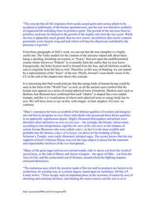 “The concept that all life originates from seeds caused grain and various plants to be
accepted as emblematic of the human spermatozoon, and the tree was therefore symbolic
of organized life unfolding from its primitive germ. The growth of the universe from its
primitive seed may be likened to the growth of the mighty oak from the tiny acorn. While
the tree is apparently much greater than its own source, nevertheless that source contains
potentially every branch, twig and leaf which will later be objectively unfolded by the
processes of growth.”
From these paragraphs of Hall’s work, we can see that the tree metaphor is a highly
useful one. The Vedic models for the creation of the universe indeed talk about there
being a spiraling, breathing movement, or “Svara,” that acts upon the undifferentiated
cosmic matter known as “Prakriti” to eventually form the reality that we now know.
Energetically, the Solar System itself is formed from the Sun, and all lifeforms could be
seen to originate from the Sun as well. Therefore, to this way of thinking, we can indeed
be a representation of the “fruits” of the tree. Phyllis Atwater’s near-death vision of the
CU at the end of the chapter also shows this concept.
It is interesting that Hall would indicate that the energy body of human beings could be
seen in the form of the “World Tree” as well, as all the ancient seers confirm that the
human aura appears as a series of nested spherical torus formations. Modern seers such as
Barbara Ann Brennan have confirmed that each “chakra” is shaped like a two-ended
trumpet, and this is a visualization of where each spherical torus or energy body has its
axis. We will have more to say on this, with images, in later chapters. For now, we
continue:
“Man’s veneration for trees as symbols of the abstract qualities of wisdom and integrity
also led him to designate as trees those individuals who possessed these divine qualities
to an apparently superhuman degree. Highly illumined philosophers and priests were
therefore often referred to as trees or tree men – for example, the Druids, whose name,
according to one interpretation, signifies the men of the oak trees, or the initiates of
certain Syrian Mysteries who were called cedars; in fact it is far more credible and
probable that the famous cedars of Lebanon, cut down for the building of King
Solomon’s Temple, were really illumined, initiated sages. The mystic knows that the true
supports of God’s Glorious House were not the logs subject to decay but the immortal
and imperishable intellects of the tree hierophants…
“Many of the great sages and saviors carried wands, rods or staves cut from the wood of
sacred trees, as the rods of Moses and Aaron; Gungnir – the spear of Odin – cut from the
Tree of Life; and the consecrated rod of Hermes, around which the fighting serpents
entwined themselves.
“The numerous uses which the ancients made of the tree and its products are factors in its
symbolism. Its worship was, to a certain degree, based upon its usefulness. Of this J.P.
Lundy writes: “Trees occupy such an important place in the economy of nature by way of
attracting and retaining moisture, and shading the water-sources and the soil so as to

http://ascension2000.com/ConvergenceIII/

 