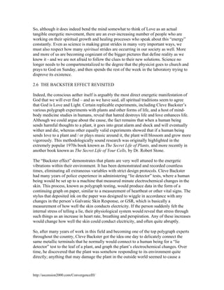 So, although it does indeed bend the mind somewhat to think of Love as an actual
tangible energetic movement, there are an ever-increasing number of people who are
working on their spiritual growth and healing processes who speak about this “energy”
constantly. Even as science is making great strides in many very important ways, we
must also respect how many spiritual strides are occurring in our society as well. More
and more of us are becoming cognizant of the bigger pictures that define reality as we
know it - and we are not afraid to follow the clues to their new solutions. Science no
longer needs to be compartmentalized to the degree that the physicist goes to church and
prays to God on Sunday, and then spends the rest of the week in the laboratory trying to
disprove its existence.
2.6 THE BACKSTER EFFECT REVISITED
Indeed, the conscious aether itself is arguably the most direct energetic manifestation of
God that we will ever find – and as we have said, all spiritual traditions seem to agree
that God is Love and Light. Certain replicable experiments, including Cleve Backster’s
various polygraph experiments with plants and other forms of life, and a host of mindbody medicine studies in humans, reveal that hatred destroys life and love enhances life.
Although we could argue about the cause, the fact remains that when a human being
sends harmful thoughts to a plant, it goes into great alarm and shock and will eventually
wither and die, whereas other equally valid experiments showed that if a human being
sends love to a plant and / or plays music around it, the plant will blossom and grow more
vigorously. This methodologically sound research was originally highlighted in the
extremely popular 1970s book known as The Secret Life of Plants, and more recently in
another book known as The Secret Life of Your Cells, by Dr. Robert Stone.
The “Backster effect” demonstrates that plants are very well attuned to the energetic
vibrations within their environment. It has been demonstrated and recorded countless
times, eliminating all extraneous variables with strict design protocols. Cleve Backster
had many years of police experience in administering “lie detector” tests, where a human
being would be set up to a machine that measured minute electrochemical changes in the
skin. This process, known as polygraph testing, would produce data in the form of a
continuing graph on paper, similar to a measurement of heartbeat or other vital signs. The
stylus that deposited ink on the paper was designed to wiggle in accordance with any
changes in the person’s Galvanic Skin Response, or GSR, which is basically a
measurement of how well the skin conducts electricity. If the person suddenly felt the
internal stress of telling a lie, their physiological system would reveal that stress through
such things as an increase in heart rate, breathing and perspiration. Any of these increases
would change how well the skin could conduct electricity, and often quite abruptly.
So, after many years of work in this field and becoming one of the top polygraph experts
throughout the country, Cleve Backster got the idea one day to delicately connect the
same metallic terminals that he normally would connect to a human being for a “lie
detector” test to the leaf of a plant, and graph the plant’s electrochemical changes. Over
time, he discovered that the plant was somehow responding to its environment quite
directly; anything that may damage the plant in the outside world seemed to cause a

http://ascension2000.com/ConvergenceIII/

 