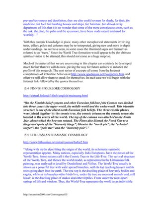 prevent barrenness and desolation; they are also useful to man for shade, for fruit, for
medicine, for fuel, for building houses and ships, for furniture, for almost every
department of life, that it is no wonder that some of the more conspicuous ones, such as
the oak, the pine, the palm and the sycamore, have been made sacred and used for
worship…”
With this esoteric knowledge in place, many other metaphorical statements involving
trees, pillars, poles and columns may be re-interpreted, giving new and more in-depth
understandings. As we have seen, in some cases the illumined sages are themselves
referred to as “trees.” Since the World Tree formation would appear to be the ultimate
spiritual vision to be attained, this should not come as a huge surprise.
Much of the material that we are uncovering in this chapter can certainly be developed
much farther than we will do now, paving the way for future authors to enhance the
profile of this research. The next series of excerpts all come from the Internet
compilations of Robertino Solarion at http://www.apollonius.net/cosmictree.htm, and
often we will allow them to speak for themselves. In each case we will begin with the
Internet link followed by the quotes themselves:
15.4 FINNISH FOLKLORE COSMOLOGY
http://virtual.finland.fi/finfo/english/muinueng.html
“[In the Finnish belief systems and other Eurasian folklore,] the Cosmos was divided
into three zones: the upper world, the middle world and the underworld. This tripartite
structure is one of the oldest north Eurasian folk beliefs. The three cosmic planes
were joined together by the cosmic tree, the cosmic column or the cosmic mountain
located in the centre of the world. The top of the column was attached to the North
Star, about which the heavens rotated. The Finns also likened the North Star to a
hinge and spoke of the "heavenly hinge", likewise the "north pin", the "celestial
keeper", the "pole star" and the "heavenly pole".”
15.5 LITHUANIAN SHAMANIC COSMOLOGY
http://www.lithuanian.net/mitai/cosmos/baltai2.htm
“Along with myths describing the origin of the world, its schematic symbolic
representation appears. Many nations, especially Indo-Europeans, have the notion of the
World-Tree. Some nations call it the Cosmic Tree or the Life-Tree. The vertical structure
of the World-Tree, and thence the world model, as represented in the Lithuanian folk
painting, was analysed in detail by Dundulienò and Vòlius. The World-Tree usually is
shown as a powerful tree with wide spread branches, with its top reaching heaven and its
roots going deep into the earth. The tree-top is the dwelling place of heavenly bodies and
eagles, while in its branches other birds live; under the tree are men and animals and, still
lower, is the dwelling place of snakes and other reptiles. From under the roots spurt
springs of life and wisdom. Thus, the World-Tree represents the world as an indivisible

http://ascension2000.com/ConvergenceIII/

 