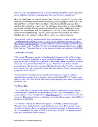 fret winds blow through the cracks. It is also thought that through this narrow crack that
heroes and other important beings can make their way through to enter the sky.”
Here, we should point out how certain distortions could be created. Let’s say that a seer
originally discerned the form of the CU out of body, and used popular terms such as the
idea of a “tent” to interpret the vision. Then, if the culture did not have a great deal of
scientific development, it would be easy for subsequent observations to be co-opted into
the original metaphor. The powers of imagination in the ordinary waking state could
connect the tent metaphor with the idea of meteors, and this in time could become a
commonly accepted teaching. Of course, most scholars would reject all the evidence
together, due to the fact that we obviously now know how meteors originate.
“In the middle of the sky shines the Polar Star which holds the celestial tent like a stake.
The Samoyen tribe refers to it as the "Sky Nail." It has also been called the "Nail Star,"
"Iron Pillar," and "Solar Pillar." A similar and related mythical image is that the stars are
linked invisibly to the Polar Star. The Buryat picture the stars as a herd of horses and the
Polar Star, the "Pillar of the World," as the stake to which they are tethered. (Elaide 261)
The Cosmic Mountain
“The Cosmic Mountain is another mythical image of the center of the world. It is said
that the first shaman, Bai Ulgan, is seated on top of the mountain. The mountain is also
known as the Iron Mountain and is pictured to have seven stories. The Cosmic Mountain
makes the connection between the earth and sky. When the Yukat shaman takes his
mystical journey, he climbs the mountain. The Buyrat say that the Polar Star is fastened
to its summit. The gods grasped this Cosmic Mountain and stirred the primordial ocean,
giving birth to the universe.
“A future shaman may climb the Cosmic Mountain during his initiatory sickness.
Ascending the mountain always signifies a journey to the Central World. Another image
is that of the Center of the World, which has been presented in many ways. One image is
the World Tree.
The World Tree
“The Cosmic Tree is essential to the shaman. He makes his ceremonial drum from the
wood of the tree. Its branches reach to the palace of Bai Ulgan. In the legends of the
Abakan Tatars, a white birch [tree] with seven branches grows on the summit of the Iron
Mountain. The gods use the tree as a hitching post for their horses, as they do the Pillar of
the World. (Elaide 270)
“The tree also connects the three cosmic regions. The Lreibe, called the VasyuganOstuyak, believe that its branches touch the sky and its roots go down into the world.
According to Siberian Tartars, a replica of the celestial tree stands in the underworld. A
fir tree stands before the palace of Irle Kan, the King of the Dead. The King's sons also
hitch their horses to the trunk of the tree.

http://ascension2000.com/ConvergenceIII/

 