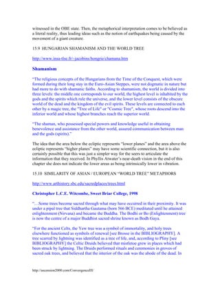 witnessed in the OBE state. Then, the metaphorical interpretation comes to be believed as
a literal reality, thus leading ideas such as the notion of earthquakes being caused by the
movement of a giant creature.
15.9 HUNGARIAN SHAMANISM AND THE WORLD TREE
http://www.insa-tlse.fr/~jacobins/hongrie/chamana.htm

Shamanism
“The religious concepts of the Hungarians from the Time of the Conquest, which were
formed during their long stay in the Euro-Asian Steppes, were not dogmatic in nature but
had more to do with shamanic faiths. According to shamanism, the world is divided into
three levels: the middle one corresponds to our world, the highest level is inhabited by the
gods and the spirits which rule the universe, and the lower level consists of the obscure
world of the dead and the kingdom of the evil spirits. These levels are connected to each
other by a magic tree, the "Tree of Life" or "Cosmic Tree", whose roots descend into the
inferior world and whose highest branches reach the superior world.
“The shaman, who possessed special powers and knowledge useful in obtaining
benevolence and assistance from the other world, assured communication between man
and the gods (spirits).”
The idea that the area below the ecliptic represents “lower planes” and the area above the
ecliptic represents “higher planes” may have some scientific connection, but it is also
certainly possible that this was just a simpler way for the seers to articulate the
information that they received. In Phyllis Atwater’s near-death vision in the end of this
chapter she does not indicate the lower areas as being intrinsically lower in vibration.
15.10 SIMILARITY OF ASIAN / EUROPEAN “WORLD TREE” METAPHORS
http://www.arthistory.sbc.edu/sacredplaces/trees.html
Christopher L.C.E. Witcombe, Sweet Briar College, 1998
“…Some trees become sacred through what may have occurred in their proximity. It was
under a pipal tree that Siddhartha Gautama (born 566 BCE) meditated until he attained
enlightenment (Nirvana) and became the Buddha. The Bodhi or Bo (Enlightenment) tree
is now the centre of a major Buddhist sacred shrine known as Bodh Gaya.
“For the ancient Celts, the Yew tree was a symbol of immortality, and holy trees
elsewhere functioned as symbols of renewal [see Brosse in the BIBLIOGRAPHY]. A
tree scarred by lightning was identified as a tree of life, and, according to Pliny [see
BIBLIOGRAPHY] the Celtic Druids believed that mistletoe grew in places which had
been struck by lightning. The Druids performed rituals and ceremonies in groves of
sacred oak trees, and believed that the interior of the oak was the abode of the dead. In

http://ascension2000.com/ConvergenceIII/

 