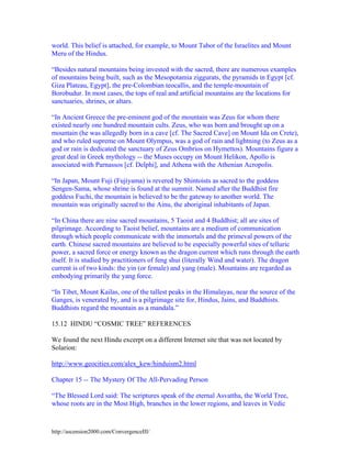 world. This belief is attached, for example, to Mount Tabor of the Israelites and Mount
Meru of the Hindus.
“Besides natural mountains being invested with the sacred, there are numerous examples
of mountains being built, such as the Mesopotamia ziggurats, the pyramids in Egypt [cf.
Giza Plateau, Egypt], the pre-Colombian teocallis, and the temple-mountain of
Borobudur. In most cases, the tops of real and artificial mountains are the locations for
sanctuaries, shrines, or altars.
“In Ancient Greece the pre-eminent god of the mountain was Zeus for whom there
existed nearly one hundred mountain cults. Zeus, who was born and brought up on a
mountain (he was allegedly born in a cave [cf. The Sacred Cave] on Mount Ida on Crete),
and who ruled supreme on Mount Olympus, was a god of rain and lightning (to Zeus as a
god or rain is dedicated the sanctuary of Zeus Ombrios on Hymettos). Mountains figure a
great deal in Greek mythology -- the Muses occupy on Mount Helikon, Apollo is
associated with Parnassos [cf. Delphi], and Athena with the Athenian Acropolis.
“In Japan, Mount Fuji (Fujiyama) is revered by Shintoists as sacred to the goddess
Sengen-Sama, whose shrine is found at the summit. Named after the Buddhist fire
goddess Fuchi, the mountain is believed to be the gateway to another world. The
mountain was originally sacred to the Ainu, the aboriginal inhabitants of Japan.
“In China there are nine sacred mountains, 5 Taoist and 4 Buddhist; all are sites of
pilgrimage. According to Taoist belief, mountains are a medium of communication
through which people communicate with the immortals and the primeval powers of the
earth. Chinese sacred mountains are believed to be especially powerful sites of telluric
power, a sacred force or energy known as the dragon current which runs through the earth
itself. It is studied by practitioners of feng shui (literally Wind and water). The dragon
current is of two kinds: the yin (or female) and yang (male). Mountains are regarded as
embodying primarily the yang force.
“In Tibet, Mount Kailas, one of the tallest peaks in the Himalayas, near the source of the
Ganges, is venerated by, and is a pilgrimage site for, Hindus, Jains, and Buddhists.
Buddhists regard the mountain as a mandala.”
15.12 HINDU “COSMIC TREE” REFERENCES
We found the next Hindu excerpt on a different Internet site that was not located by
Solarion:
http://www.geocities.com/alex_kew/hinduism2.html
Chapter 15 -- The Mystery Of The All-Pervading Person
“The Blessed Lord said: The scriptures speak of the eternal Asvattha, the World Tree,
whose roots are in the Most High, branches in the lower regions, and leaves in Vedic

http://ascension2000.com/ConvergenceIII/

 