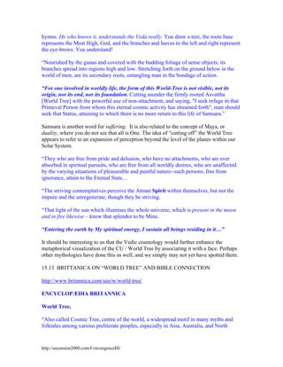 hymns. He who knows it, understands the Veda really. You draw a tree, the roots base
represents the Most High, God, and the branches and leaves to the left and right represent
the eye-brows. You understand!
“Nourished by the gunas and covered with the budding foliage of sense objects, its
branches spread into regions high and low. Stretching forth on the ground below in the
world of men, are its secondary roots, entangling man in the bondage of action.
“For one involved in worldly life, the form of this World-Tree is not visible, not its
origin, nor its end, nor its foundation. Cutting asunder the firmly rooted Asvattha
[World Tree] with the powerful axe of non-attachment, and saying, "I seek refuge in that
Primeval Person from whom this eternal cosmic activity has streamed forth", man should
seek that Status, attaining to which there is no more return to this life of Samsara.”
Samsara is another word for suffering. It is also related to the concept of Maya, or
duality, where you do not see that all is One. The idea of “cutting off” the World Tree
appears to refer to an expansion of perception beyond the level of the planes within our
Solar System.
“They who are free from pride and delusion, who have no attachments, who are ever
absorbed in spiritual pursuits, who are free from all worldly desires, who are unaffected
by the varying situations of pleasurable and painful nature--such persons, free from
ignorance, attain to the Eternal State…
“The striving contemplatives perceive the Atman Spirit within themselves, but not the
impure and the unregenerate, though they be striving.
“That light of the sun which illumines the whole universe, which is present in the moon
and in fire likewise – know that splendor to be Mine.
“Entering the earth by My spiritual energy, I sustain all beings residing in it…”
It should be interesting to us that the Vedic cosmology would further enhance the
metaphorical visualization of the CU / World Tree by associating it with a face. Perhaps
other mythologies have done this as well, and we simply may not yet have spotted them.
15.13 BRITTANICA ON “WORLD TREE” AND BIBLE CONNECTION
http://www.britannica.com/seo/w/world-tree/
ENCYCLOPÆDIA BRITANNICA
World Tree,
“Also called Cosmic Tree, centre of the world, a widespread motif in many myths and
folktales among various preliterate peoples, especially in Asia, Australia, and North

http://ascension2000.com/ConvergenceIII/

 