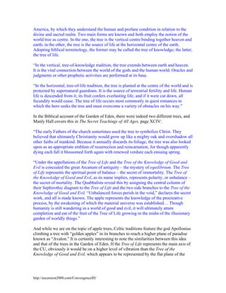 America, by which they understand the human and profane condition in relation to the
divine and sacred realm. Two main forms are known and both employ the notion of the
world tree as centre. In the one, the tree is the vertical centre binding together heaven and
earth; in the other, the tree is the source of life at the horizontal centre of the earth.
Adopting biblical terminology, the former may be called the tree of knowledge; the latter,
the tree of life.
“In the vertical, tree-of-knowledge tradition, the tree extends between earth and heaven.
It is the vital connection between the world of the gods and the human world. Oracles and
judgments or other prophetic activities are performed at its base.
“In the horizontal, tree-of-life tradition, the tree is planted at the centre of the world and is
protected by supernatural guardians. It is the source of terrestrial fertility and life. Human
life is descended from it; its fruit confers everlasting life; and if it were cut down, all
fecundity would cease. The tree of life occurs most commonly in quest romances in
which the hero seeks the tree and must overcome a variety of obstacles on his way.”
In the Biblical account of the Garden of Eden, there were indeed two different trees, and
Manly Hall covers this in The Secret Teachings of All Ages, page XCIV:
“The early Fathers of the church sometimes used the tree to symbolize Christ. They
believed that ultimately Christianity would grow up like a mighty oak and overshadow all
other faiths of mankind. Because it annually discards its foliage, the tree was also looked
upon as an appropriate emblem of resurrection and reincarnation, for though apparently
dying each fall it blossomed forth again with renewed verdure each ensuing spring.
“Under the appellations of the Tree of Life and the Tree of the Knowledge of Good and
Evil is concealed the great Arcanum of antiquity – the mystery of equilibrium. The Tree
of Life represents the spiritual point of balance – the secret of immortality. The Tree of
the Knowledge of Good and Evil, as its name implies, represents polarity, or unbalance –
the secret of mortality. The Quabbalists reveal this by assigning the central column of
their Sephirothic diagram to the Tree of Life and the two side branches to the Tree of the
Knowledge of Good and Evil. “Unbalanced forces perish in the void,” declares the secret
work, and all is made known. The apple represents the knowledge of the procreative
process, by the awakening of which the material universe was established… Though
humanity is still wandering in a world of good and evil, it will ultimately attain
completion and eat of the fruit of the Tree of Life growing in the midst of the illusionary
garden of worldly things.”
And while we are on the topic of apple trees, Celtic traditions feature the god Apollonius
climbing a tree with “golden apples” in its branches to reach a higher plane of paradise
known as “Avalon.” It is certainly interesting to note the similarities between this idea
and that of the trees in the Garden of Eden. If the Tree of Life represents the main axis of
the CU, obviously it would be on a higher level of vibration than the Tree of the
Knowledge of Good and Evil, which appears to be represented by the flat plane of the

http://ascension2000.com/ConvergenceIII/

 