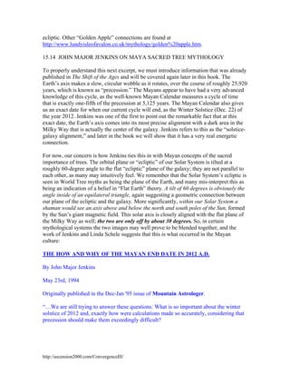 ecliptic. Other “Golden Apple” connections are found at
http://www.lundyisleofavalon.co.uk/mythology/golden%20apple.htm.
15.14 JOHN MAJOR JENKINS ON MAYA SACRED TREE MYTHOLOGY
To properly understand this next excerpt, we must introduce information that was already
published in The Shift of the Ages and will be covered again later in this book. The
Earth’s axis makes a slow, circular wobble as it rotates, over the course of roughly 25,920
years, which is known as “precession.” The Mayans appear to have had a very advanced
knowledge of this cycle, as the well-known Mayan Calendar measures a cycle of time
that is exactly one-fifth of the precession at 5,125 years. The Mayan Calendar also gives
us an exact date for when our current cycle will end, as the Winter Solstice (Dec. 22) of
the year 2012. Jenkins was one of the first to point out the remarkable fact that at this
exact date, the Earth’s axis comes into its most precise alignment with a dark area in the
Milky Way that is actually the center of the galaxy. Jenkins refers to this as the “solsticegalaxy alignment,” and later in the book we will show that it has a very real energetic
connection.
For now, our concern is how Jenkins ties this in with Mayan concepts of the sacred
importance of trees. The orbital plane or “ecliptic” of our Solar System is tilted at a
roughly 60-degree angle to the flat “ecliptic” plane of the galaxy; they are not parallel to
each other, as many may intuitively feel. We remember that the Solar System’s ecliptic is
seen in World Tree myths as being the plane of the Earth, and many mis-interpret this as
being an indication of a belief in “Flat Earth” theory. A tilt of 60 degrees is obviously the
angle inside of an equilateral triangle, again suggesting a geometric connection between
our plane of the ecliptic and the galaxy. More significantly, within our Solar System a
shaman would see an axis above and below the north and south poles of the Sun, formed
by the Sun’s giant magnetic field. This solar axis is closely aligned with the flat plane of
the Milky Way as well; the two are only off by about 30 degrees. So, in certain
mythological systems the two images may well prove to be blended together, and the
work of Jenkins and Linda Schele suggests that this is what occurred in the Mayan
culture:
THE HOW AND WHY OF THE MAYAN END DATE IN 2012 A.D.
By John Major Jenkins
May 23rd, 1994
Originally published in the Dec-Jan '95 issue of Mountain Astrologer.
“…We are still trying to answer these questions: What is so important about the winter
solstice of 2012 and, exactly how were calculations made so accurately, considering that
precession should make them exceedingly difficult?

http://ascension2000.com/ConvergenceIII/

 