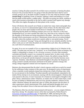 reaction. Cutting the plant seemed to be nowhere near as traumatic as burning the plant,
however if he pretended that he was going to burn the plant but knew that he wasn’t
actually going to do it, the plant wouldn’t respond. It was only when he formed a clear
mental image of grabbing a book of matches, lighting a match and holding it to a leaf
that the graph would register a sudden spike – the plant was going into shock, sending as
much extra moisture as possible to the leaf in order to protect itself against any damage.
This effect also ripples throughout all other plants in the vicinity.
Some will dismiss this research out of hand, no matter how many charts and graphs they
are shown, or even if it is demonstrated right in front of them. On the other hand, other
people who are more open-minded would choose to interpret this experiment as
indicating that the plants are thinking creatures just as we are. However, at the most
fundamental level, we must consider that either way, there has to be a means by which
the thoughts of the human are being transmitted to the plant – there has to be a medium
through which consciousness can travel. Mainstream science has not yet acknowledged
the niche where this medium would exist; namely aether or zero-point energy. Novel
theories of a chemical “message” being sent through the air are certainly possible, but the
effect works just as well when the plants are isolated from each other, thus prohibiting
any such form of communication.
So again, let us use our example of love as representing a higher level of vibration in the
aether. The plant may not have any “emotions” as we would think of them as humans, but
simply is responding to changes in the vibrating resonance of aether that constantly
surrounds and thereby creates it on a moment by moment basis. In other words, when a
person sends loving thoughts to a plant or plays it music, the aetheric energy that the
plant draws on for growth and development is increased, and it thereby becomes more
vigorous. Similarly, when Backster sent hateful thoughts to the plant, the frequency of
energy around it actually decreased, and based on the plant’s primitive design, this
energy change triggered a natural survival response as a result.
Backster also demonstrated that the plant’s shock response could just as easily be caused
by the suffering of other creatures in the same area. He designed a series of experiments
where a machine would randomly dump brine shrimp into a bath of boiling water while
he was not present in the building. The plant naturally and immediately responded to the
death of brine shrimp in its environment, reacting with the electromagnetic vibrations that
were present in the area; it wasn’t necessary for a human to send negative thoughts to the
plant. Hence, inharmonious aether vibrations, no matter who or what creates them, could
be seen as leading to inharmonious and even toxic growth conditions, whereas loving
aether vibrations enhance the speed and vigor of vitality that streams into the plant, as
other experiments clearly demonstrated. Pain, death and hateful thoughts draw away
energy from the aetheric forces in that area and reduces the plant’s ability to grow.
The Backster effect has also been demonstrated with bacteria – an even simpler lifeform
than brine shrimp. We attended a lecture of his that was hosted by Walter Russel’s
University of Science and Philosophy on September 8, 2000, and during this talk,
Backster revealed that he discovered the bacteria effect after pouring a pot of boiling

http://ascension2000.com/ConvergenceIII/

 