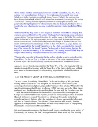 “If we make a standard [astrological] horoscope chart for December 21st, 2012 A.D.,
nothing very unusual appears. In this way I was led astray in my search until Linda
Schele provided a clue in the recent book Maya Cosmos. Probably the most exciting
breakthrough in this book is her identification of the astronomical meaning of the Mayan
Sacred Tree. Drawing from an impressive amount of iconographic evidence, and
generously sharing the process by which she arrived at her discovery, the Sacred Tree is
found to be none other than the crossing point of the ecliptic with the band of the Milky
Way.
“Indeed, the Milky Way seems to have played an important role in Mayan imagery. For
example, an incised bone from 8th century Tikal depicts a long sinking canoe containing
various deities. This is a picture of the night sky and the canoe is the Milky Way, sinking
below the horizon as the night progresses, and carrying with it deities representing the
nearby constellations. The incredible Mayan site of Palenque is filled with Sacred Tree
motifs and references to astronomical events. In their book Forest of Kings, Schele and
Freidel suggested that the Sacred Tree referred to the ecliptic. Apparently that was only
part of the picture, for the Sacred Tree that Pacal ascends in death is more than just the
ecliptic, it is the sacred doorway to the underworld. The crossing point of Milky Way and
ecliptic is this doorway and represents the sacred source and origin…
“We may also remember at this point that the tzolkin calendar is said to spring from the
Sacred Tree. The Sacred Tree is, in fact, at the center of the entire corpus of Mayan
Creation Myths. We should definitely explore the nature of this astronomical feature.
Again, we can see from this research that the World Tree of the solar magnetic field was
seen in visions to blend together with the World Tree of the Galaxy, (which we will talk
more about in the next chapter,) forming a nearly perpendicular relationship to each
other.
15.15 THE ANCIENT VISION OF THOTHERMES TRISMESTIGUS
The next excerpt from Manly Palmer Hall’s The Secret Teachings of All Ages is not
directly related to the World Tree metaphor, but nevertheless shows us an Octave
cosmology of dimensional planes, organized as “spheres within spheres.” Ostensibly, the
secret traditions assert that Hermes lived some 12,500 years ago, and in the Edgar Cayce
readings it says that Hermes co-designed the Great Pyramid with the Egyptian priest RaTa. (Dr. Zecharia Sitchin has written a detailed critique of the idea that the pharaoh
Cheops had constructed the Great Pyramid, which was subsequently co-opted by Graham
Hancock for his own works.) This vision was interpreted through the cultural and
metaphorical lens of the time, where the metaphor of a dragon represented wisdom, as it
still does in Oriental cultures. Thus, Hermes’ vision occurred with an entity that first
appeared as a dragon named Poimandres, and which later showed itself as simply being
the energetic consciousness of Universal Mind.
It is also important to remember that there is much controversy about the secret society of
Freemasonry (or Masonry for short) at the present time. Some would say that “nothing

http://ascension2000.com/ConvergenceIII/

 