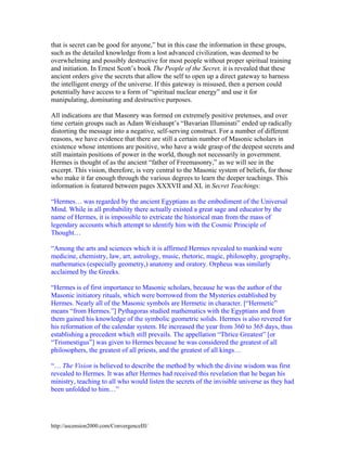 that is secret can be good for anyone,” but in this case the information in these groups,
such as the detailed knowledge from a lost advanced civilization, was deemed to be
overwhelming and possibly destructive for most people without proper spiritual training
and initiation. In Ernest Scott’s book The People of the Secret, it is revealed that these
ancient orders give the secrets that allow the self to open up a direct gateway to harness
the intelligent energy of the universe. If this gateway is misused, then a person could
potentially have access to a form of “spiritual nuclear energy” and use it for
manipulating, dominating and destructive purposes.
All indications are that Masonry was formed on extremely positive pretenses, and over
time certain groups such as Adam Weishaupt’s “Bavarian Illuminati” ended up radically
distorting the message into a negative, self-serving construct. For a number of different
reasons, we have evidence that there are still a certain number of Masonic scholars in
existence whose intentions are positive, who have a wide grasp of the deepest secrets and
still maintain positions of power in the world, though not necessarily in government.
Hermes is thought of as the ancient “father of Freemasonry,” as we will see in the
excerpt. This vision, therefore, is very central to the Masonic system of beliefs, for those
who make it far enough through the various degrees to learn the deeper teachings. This
information is featured between pages XXXVII and XL in Secret Teachings:
“Hermes… was regarded by the ancient Egyptians as the embodiment of the Universal
Mind. While in all probability there actually existed a great sage and educator by the
name of Hermes, it is impossible to extricate the historical man from the mass of
legendary accounts which attempt to identify him with the Cosmic Principle of
Thought…
“Among the arts and sciences which it is affirmed Hermes revealed to mankind were
medicine, chemistry, law, art, astrology, music, rhetoric, magic, philosophy, geography,
mathematics (especially geometry,) anatomy and oratory. Orpheus was similarly
acclaimed by the Greeks.
“Hermes is of first importance to Masonic scholars, because he was the author of the
Masonic initiatory rituals, which were borrowed from the Mysteries established by
Hermes. Nearly all of the Masonic symbols are Hermetic in character. [“Hermetic”
means “from Hermes.”] Pythagoras studied mathematics with the Egyptians and from
them gained his knowledge of the symbolic geometric solids. Hermes is also revered for
his reformation of the calendar system. He increased the year from 360 to 365 days, thus
establishing a precedent which still prevails. The appellation “Thrice Greatest” [or
“Trismestigus”] was given to Hermes because he was considered the greatest of all
philosophers, the greatest of all priests, and the greatest of all kings…
“… The Vision is believed to describe the method by which the divine wisdom was first
revealed to Hermes. It was after Hermes had received this revelation that he began his
ministry, teaching to all who would listen the secrets of the invisible universe as they had
been unfolded to him…”

http://ascension2000.com/ConvergenceIII/

 