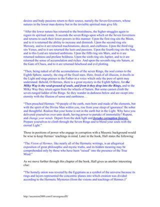 desires and body passions return to their source, namely the Seven Governors, whose
natures in the lower man destroy but in the invisible spiritual man give life.
“After the lower nature has returned to the brutishness, the higher struggles again to
regain its spiritual estate. It ascends the seven Rings upon which sit the Seven Governors
and returns to each their lower powers in this manner: Upon the first ring sits the Moon,
and to it is returned the ability to increase and diminish. Upon the second ring sits
Mercury, and to it are returned machinations, deceit, and craftiness. Upon the third ring
sits Venus, and to it are returned the lusts and passions. Upon the fourth ring sits the Sun,
and to this Lord are returned ambitions. Upon the fifth ring sits Mars, and to it are
returned rashness and profane boldness. Upon the sixth ring sits Jupiter, and to it are
returned the sense of accumulation and riches. And upon the seventh ring sits Saturn, at
the Gate of Chaos, and to it are returned falsehood and evil plotting.
“Then, being naked of all the accumulations of the seven Rings, the soul comes to the
Eighth Sphere, namely, the ring of the fixed stars. Here, freed of all illusion, it dwells in
the Light and sings praises to the Father in a voice which only the pure of spirit may
understand. Behold, O Hermes, there is a great mystery in the Eighth Sphere, for the
Milky Way is the seed-ground of souls, and from it they drop into the Rings, and to the
Milky Way they return again from the wheels of Saturn. But some cannot climb the
seven-runged ladder of the Rings. So they wander in darkness below and are swept into
eternity with the illusion of sense and earthiness…
“Then preached Hermes: “O people of the earth, men born and made of the elements, but
with the spirit of the Divine Man within you, rise from your sleep of ignorance! Be sober
and thoughtful. Realize that your home is not in the earth but in the Light. Why have you
delivered yourselves over unto death, having power to partake of immortality? Repent,
and change your minds. Depart from the dark light and forsake corruption forever.
Prepare yourselves to climb through the Seven Rings and to blend your souls with the
eternal Light.”
Those in positions of power who engage in corruption with a Masonic background would
be wise to keep Hermes’ teachings in mind. Later in the book, Hall states the following:
“The Vision of Hermes, like nearly all of the Hermetic writings, is an allegorical
exposition of great philosophic and mystic truths, and its hidden meaning may be
comprehended only by those who have been “raised” into the presence of the True
Mind.”
As we move further through this chapter of the book, Hall gives us another interesting
clue:
“The homely onion was revered by the Egyptians as a symbol of the universe because its
rings and layers represented the concentric planes into which creation was divided
according to the Hermetic Mysteries (from the visions and teachings of Hermes.)”

http://ascension2000.com/ConvergenceIII/

 