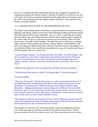 Now if we remember that Hall indicated that Hermes also brought the Egyptians the
original knowledge of the Platonic Solids, it shouldn’t be difficult to see that he was also
well aware of how these geometries integrated with the eight spheres of existence seen in
the vision. One could argue that the original contents of Hermes’ vision and that of the
Hindus was nearly identical.
15.16 EDGAR CAYCE’S VIEW OF THE DIMENSIONAL OCTAVE
The Edgar Cayce readings spoke of the Octave of spherical planes of existence and their
planetary connections, and this can be seen in the following excerpt from the best-selling
book that truly launched Cayce’s popularity, There is a River. It describes an exchange
between Edgar Cayce and Arthur Lammers, the man whose questioning first opened up
the esoteric side of Cayce’s work such as astrology and reincarnation, after more than
twenty years of straight medical readings. The important point is that Cayce’s readings
made mention of various planes of existence as being “spheres,” and furthermore that
there were eight main spheres [an Octave,] directly connected with the major planets. As
we said before, Pluto is now unofficially considered to be more of a “planitesimal” than a
full-blown planet, due to its minute size:
“Lammers began to laugh. “You thought astrology was a fake,” he said [to Edgar,] “and
now you hand out a story that’s a dozen times more fantastic than the rule of the stars.
You say I’ve lived before on this earth. You say this is my third appearance in this
‘sphere,’ and that I still have some of the inclinations from my last life, when I was a
monk.”
“Mechanically Edgar put on his tie, fastened his cuff links, and tied his shoelaces.
““Is that the stuff they believe in India?” he [Edgar] asked. “Is that reincarnation?”
“Lammers nodded.
““You say,” he went on, “that the solar system is a cycle of experiences for the soul. It
has eight dimensions, corresponding to the planets; they represent focal points for the
dimensions, or environments in which the dimensions can express and materialize
themselves – although materialization of each dimension is different. This is the third
dimension, and it is a sort of laboratory for the whole system, because only here is free
will completely dominant. On the other planes, or dimensions, some measure of control is
kept over the soul to see that it learns the proper lessons.
“The control is usually by the soul itself, if it has evolved sufficiently, because once the
body of this dimension has been left and the consciousness of this life has been absorbed
into the subconscious, the veil between the two is lifted…”
The principle of “total free will” in the third-density is precisely duplicated in the Ra /
Law of One teachings as well; they state that in this realm we must make a “choice”
between whether we will serve others or serve self. Those who choose service to others

http://ascension2000.com/ConvergenceIII/

 