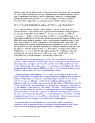 will be moving into the fourth-density positive sphere that is now being activated around
the Earth. Ra also states that the “veiling” between conscious and subconscious mind is
only in effect in the third density, and was a necessary step for our self-knowing by
giving us the opportunity to choose our positive or negative polarity without the
“automatic” knowledge of the existence and nature of the One Ultimate Being.
15.17 ATWATER’S SHAMANIC VISION OF THE CU AND “TIME/SPACE”
In the 1996 book Future Memory, P.M.H. Atwater, a student of the Cayce work,
describes her own visionary near-death experience where she had a direct perception of
the spiraling energy of the spherical torus. In her case, she was able to match her
visualizations to modern scientific language, and there is a wonderful treatment on the
spherical torus in her book. She describes the torus as the perfect shape for a black hole to
white hole vortex, and also comments on the gyroscopic properties of this energy form.
Here, we will only focus on her description of the actual near-death vision itself. This
should help provide a bridge between ancient visions and those of modern seers who
have witnessed the same formation. Furthermore, it appears to be a most excellent visual
description of what the Ra group refers to as “time-space,” where you are essentially
fixed in space but can move all throughout time quite easily. This highly confusing
concept is the opposite of space-time, which we are now a part of, where you are
essentially fixed in time but can move around quite easily in space:
“Of the three near-death episodes I experienced in 1977, the third one was the most
dramatic. And it haunted me. It intruded upon my life, becoming more detailed and more
powerfully real as years passed. It would not leave me alone. The actual scenario had
involved huge energy masses in the shape of two cyclones, one inverted over the other. I
initially described them in chapter 2 of Coming Back to Life, but that description was not
complete. I left out some of it. Here is a more detailed version:
“During the evening hours of March 29, 1977, when I left my body in what felt to be
death, I soared rapidly through the roof of the house I rented, glimpsing each molecule of
material in the ceiling and rooftop as I went and noting how curious it was to possess
such X-ray vision. As if flying, I rose far into the night sky until deep in heaven’s
darkness I spied a slit of brilliant light somewhat the shape of a lip. When I neared, the lip
of light opened slightly, enough to allow entry, but that entry was more an absorption, as
if I had suddenly become caught in a force field. This “field” extended some distance into
space and away from the lip. Particles of twinkling brightness identified its presence. I
detected the smell of ozone with a slight hint of ammonia, increasingly “flat” as an odor
the closer I got. Once inside, the light was as overwhelming as it was brilliant, yet it had
no apparent source. I saw two colossal forms in the distance, cyclonic vortexes spinning
at great speed, with one inverted over the other in an hourglass design.
“The cyclone shape on top spun clockwise. The inverted cyclone beneath spun
counterclockwise. Where the two spouts should have touched but didn’t, there spewed
forth in all directions piercing rays of radiant power – not light, power. Power!”

http://ascension2000.com/ConvergenceIII/

 