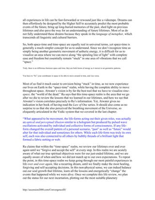 all experiences in life can be fast-forwarded or rewound just like a videotape. Dreams can
then effortlessly be designed by the Higher Self to accurately predict the most probable
events of the future, bring up long-buried memories of the past, shed light on previous
lifetimes and also pave the way for an understanding of future lifetimes. Most of us do
not fully understand these dreams because they speak in the language of metaphor, which
transcends all linguistic and cultural barriers.
So, both space-time and time-space are equally real in universal terms, yet space-time is
generally a much simpler concept for us to understand. Since we don’t recognize time as
simply being another geometric movement of aetheric energy, it is difficult for us to
visualize an area where we can move along “the spiraling line of light” with complete
ease and freedom but essentially remain “stuck” in one area of vibrations that we call
“space.”
Truly, there is no difference between space and time; they are both forms of energy as it moves in set geometric patterns.

You have to “fix” your coordinates in space to be able to move around in time, and vice versa.

Most of us find it much easier to envision being “stuck” in time, as we now experience
our lives on Earth in the “space-time” realm, while having the complete ability to move
throughout space. Atwater’s vision is by far the best tool that we have to visualize timespace, the “world of the dead.” Ra says that this time-space realm is the area that we go
after we die to review the lessons that we learned in our lifetimes, and here we see that
Atwater’s vision correlates precisely to Ra’s information. Yet, Atwater gives no
indication in her book of having read the Law of One series. It should also come as no
surprise to us that she also perceived the breathing movement of the Universe, so
eloquently articulated in the Vedic system that we covered in the last chapter.
“What appeared to be movement, the life-forms acting out their given roles, was actually
an optical and perceptual illusion similar to a hologram but produced by pulsed wave
oscillations activated by individual and collective forms of consciousness. If any lifeform changed the overall pattern of a personal scenario, “past” as well as “future” would
alter for that individual and sometimes for others. While each life-form was truly its own
self, each was also connected to all others by bubbly threads of a brilliant light that
formed a fabric netting or web.
Ra claims that within the “time-space” realm, we review our lifetimes over and over
again until we “forgive and accept the self” at every step. In this realm we are acutely
aware of what our true spiritual objectives were for our just-ended lifetime, and we are
equally aware of when and how we did not match up to our own expectations. To repeat
the point, in this time-space realm we keep going through our most painful experiences in
life over and over again, like a recurring dream, until we finally make the most healing,
forgiving and self-accepting decisions. In this non-physical sense, we can indeed balance
out our soul growth that lifetime, learn all the lessons and energetically “change” the
events that happened while we were alive. Once we complete this life review, we plan
out the status for our next incarnation, plotting out the most suitable planetary

http://ascension2000.com/ConvergenceIII/

 