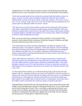 configurations for our birth, often choosing our parents and designing many other preplanned events to occur and people to meet in our lives at certain points in the timeline.
“And what occurred inside the top cyclone also occurred inside the bottom cyclone. As
above, so below. In other words, my Phyllis-self plus the other life-forms actually
inhabited both cyclones in the same relation, in the same condition. The bottom cyclone,
then, was but a mirror image of the one on top. The overall scene first impressed me as if
a giant echo were filling the width of a massive canyon.
“The sheer force of cyclonic spin created a counter activity along each of the cyclone’s
outer edges, manifesting in the process another energy construct altogether. This extra
construct occupied space to the left and to the right of the cyclones and seemed somehow
to originate darkness and light as by-products of its existence; thus, darkness developed
to the left as light emerged from the right.
Here, we can see the obvious connections between Atwater’s vision and the Vedic
accounts, which explain that the continuous, breath-like interplay of darkness and light
forms the material universe that we now live in.
“This sight filled me with the realization that darkness and light, by-products of the
spinning cyclones, were opposite “signatures” of the same dynamic. They provided the
necessary mechanism and contrast for manifestation to be experienced in a meaningful
way. Darkness and light, then, were corollary reflections resulting from the act of
creation continuously re-creating and altering itself, for that is exactly what it felt like, as
if I were witnessing Creation.
“Since what I had once referred to as “life” no longer interested me, I found myself
fascinated with the rays of radiant power, those piercing rays continuously emanating
from the middle where the cyclone spouts should have touched but didn’t. That space,
that place, seemed to me as if it were the entryway to God, so I resolved to go there, to
head directly for the centerpoint. My desire was to return to the God from whence I had
come. God!
“At that moment back in Boise, my son Kelly found my body in the living room and
began to talk to it, speeding words my way, tones, and I heard him. I have no memory of
what he said, since only his tone mattered, for riding on his tone came love, unconditional
and freely given. That caught my attention and turned me away from the radiant rays.
Had I made it to the middle, there would have been no coming back. I knew that. But to
the middle I almost went before the sound love makes reversed my direction.”
Although Phyllis certainly believed at the time that there was no return after going to the
middle, ancient shamans again reported “climbing the World-Tree” to go to other realms
and obviously being able to return. This is most likely something that could not occur
except with very diligent spiritual practice, since Phyllis obviously believed that there
would be no turning back from that point. Slightly later in the book, she also indicates
that she perceived “nested spheres” right before leaving:

http://ascension2000.com/ConvergenceIII/

 