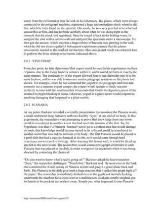 water from the coffeemaker into the sink in his laboratory. His plants, which were always
connected to the polygraph machine, registered a huge and immediate shock when he did
this, which he later found on the printout. Obviously, he was very puzzled as to what had
caused this at first, and had to think carefully about what he was doing right at the
moment that the shock had registered. Once he traced it back to the boiling water, he
sampled the sink with a cotton swab and analyzed the specimen under a microscope. He
then got the answer, which was that a huge colony of bacteria was growing in the sink,
which he did not clean regularly! Subsequent experiments proved that the plants
consistently reacted to the death of the bacteria. This unexpected result was what led him
to perform the brine shrimp experiments indicated above.
2.6.1 “LIVE FOOD”
From this point, he later determined that yogurt could be used in his experiments in place
of plants, due to the living bacteria cultures within it, and it would perform in exactly the
same manner. The conductivity of the yogurt allowed him to put electrodes into it in the
same fashion, and he was able to measure similar polygraph reactions as the plants had
shown. For example, when he had connected the yogurt to the polygraph and then had
someone eat a separate yogurt sample, the yogurt would register a shock reaction
perfectly in time with the small number of seconds that it took the digestive juices of the
stomach to begin breaking it down. Likewise, yogurt in a given room would respond to
anything damaging that happened to a plant nearby.
2.6.2 PLANARIA
At one point, Backster attended a scientific presentation that involved the Planaria worm,
a small centimeter-long flatworm with two knobby “eyes” at one end of its body. In this
experiment, the researchers were attempting to prove that knowledge from one worm
could be transferred to another worm that had eaten the remains of the first. So, the
hypothesis was that if a Planaria “learned” not to go to a certain area that would damage
its body, that knowledge would become stored in its cells and could be transferred to
another worm that was fed the remains of its body. The first Planaria would be placed in
a petri dish that had a caustic chemical at its rim, so it would learn through hard
experience not to travel to the edge. After learning this lesson well, it would be diced up
and fed to the next worm. The researchers would connect polygraph electrodes to each
Planaria that was placed in the dish, in order to register the occasions when it was being
shocked by contacting the chemical.
“Do you want to know what’s really going on?” Backster asked the lead researcher.
“Sure,” the researcher challenged. “Watch this,” Backster said. He went over to the flask
that contained the whole colony of Planaria worms and gave it a good shake back and
forth. The Planaria in the dish gave such a huge reaction that it spiked the graph right off
the paper! The researcher immediately dashed over to the graph and started checking
underneath the machine for a loose wire or a malfunction; Backster simply laughed, put
his hands in his pockets and walked away. Simply put, what happened to one Planaria

http://ascension2000.com/ConvergenceIII/

 