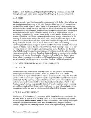 happened to all the Planaria, and a primitive form of “group consciousness” traveled
through supposedly empty space, seeking to teach the group its lessons for survival.
2.6.3 CELLS
Backster’s studies involving human cells, as documented in Dr. Robert Stone’s book, are
perhaps even more interesting. In this case, the epithelial (skin) cells of a human being,
gathered from inside the cheek with a cotton swab, were stored in a separate room and
connected to a polygraph machine. Backster was able to prove repetitively that the cheek
cells would demonstrate sudden responses that corresponded precisely with the timing of
tailor-made emotional shocks that were carefully induced to the participant. It wasn’t
necessarily easy to ethically shock a human being, so there was no “standardized” way to
run the experiment. The tailored shocks were administered through such methods as the
viewing of violent movie footage that would have a particular emotional impact to that
individual, such as a World War Two fighter pilot veteran watching a film of an airplane
being shot down. In such a case, as the ex-pilot squirmed in his chair, creating
electromagnetic frequency changes in his Galvanic Skin Response, his cheek cells would
squirm in the next room in the same measurable way. Another example would be to leave
a young man in a room with a pornographic magazine, and to then barge into the room
after he had started looking at it, creating a rush of embarrassment. His cells showed the
same response in the next room. Therefore, shocks and negative emotions in the mind are
instantaneously moving throughout the cells of the body and affecting them, whether
those cells are connected to the body or not! If space has no medium in it that allows
consciousness to travel from one area to another, then how could this be possible?
2.7 CLASSIC METAPHYSICAL MYSTERIES EXPLAINED
2.7.1 CANCER
Backster’s findings with our cells help explain the fact that cancer is now shown by
medical professionals such as Deepak Chopra and Andrew Weil to be a direct
manifestation of anger, or the resistance to love. These studies also reveal that those who
are the healthiest and live the longest are also the happiest and the freest from worry, fear
and hatred, thereby accepting love into their lives. In other words, stress and shock are
not simply isolated from the bodily system; they fundamentally affect all cells of the
bodily system. What had once seemed to be metaphysical speculation is now becoming
an established medical fact. If you want to live longer, you need to have effective stress
management skills, and learn how to communicate effectively to dissipate your anger.
2.7.2 THE MAHARISHI EFFECT
Furthermore, if the Backster effect can occur within the cells of one person whether the
cells are within or separate from the body, then it is foolish to assume that this effect is
not also passed between human beings to some degree as well, then directly affecting the
emotional states of others around them. This is one reason for why very sensitive,
intuitive people can end up having constant battles with depression; they are unable to

http://ascension2000.com/ConvergenceIII/

 
