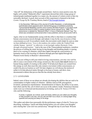 “shut off” the disharmony of the people around them. And on a more positive note, the
highly well-crafted “Maharishi effect” experiment showed that while a large group of
trained people meditated together in a major city, the amount of violent events in that city
noticeably declined. A good, short account of this experiment is featured in the book
Cosmic Voyage by Dr. Courtney Brown, head of The Farsight Institute:
In the December 1988 issue of the Journal of Conflict Resolution, a methodologically
sophisticated article appeared which claimed that groups of meditators practicing
Transcendental Meditation and the more involved TM-Sidhi Program in one place could
influence the level of conflict in nearby locations (Orme-Johnson et al. 1988). This
phenomenon is labeled the “Maharishi Effect” in honor of Maharishi Mahesh Yogi. The
article was considered controversial when it was published, and by all accounts it still is.

Again, what we are fundamentally seeing with this effect is that there is a medium that
human consciousness travels through; and indeed, it may be the very formation of that
consciousness as well. In an aetheric model, this movement could simply be seen as what
we have defined as Love: “Love is the tendency for entities within the Unified Field,
whether human, “particle” or otherwise, to increasingly radiate Harmonic Unity,
through vibrational motion.” And in the case of the Transcendental meditators, somehow
the process of stilling the mind, having loving thoughts and breathing deeply is causing
there to be a raising of vibration, which then ripples through the consciousness of
humanity much as the lowering of vibration through pain had rippled through the
Planaria worm family in Backster’s demonstration.
So, if you are willing to still your mind in loving consciousness, you may very well be
able to cause a movement of the energy around you. But exactly how much motion is a
human being capable of creating in this aether? If all physical objects are created from
this energy as well, then must this only remain a movement within consciousness, or
could it be physical motion as well? (In later chapters we will discuss the motion of
aether to levitate physical matter through technological means, and show clear,
documented evidence that proves that this has already been done.)
2.7.3 LEVITATION
Indeed, some of those on our planet are already developing the abilities that are said to be
commonplace in higher realms of vibration - abilities such as ESP, precognition,
levitation, spontaneous manifestation / demanifestation of objects, the ability to see auras,
heal others and the like, all of which can occur in the aetheric model. Numerous Christian
saints were eye-witnessed and documented as levitating, such as St. Teresa (1515-82)
who said the following:
It comes, in general, as a shock, quick and sharp, before you can collect your thoughts,
or help yourself in any way, and you see and feel it as a cloud, or a strong eagle rising
upwards and carrying you away on its wings.

This author and others have personally felt the preliminary stages of what St. Teresa was
describing, including a “quick and sharp feeling before you can collect your thoughts”
and a feeling that “your soul was carried away” through the top of your head. Wilcock

http://ascension2000.com/ConvergenceIII/

 