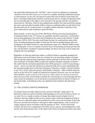 has named this phenomenon the “ear blast,” since it seems to originate as a pulsating
vibration in the ears that causes, or is a result of, a sudden, shocking vibrational increase
in consciousness. In our case, this has never gone fully into levitation of any kind, but
there is still hope! Mainstream Catholic records report that St. Joseph of Cupertino (160363) was literally able to fly eight or more feet above the ground, and this was publicly
observed over 100 times. Once he also grabbed onto another friar and carried him around
the room, and soon after his death, fellow witnesses confirmed under an oath before God
that they had seen St. Joseph levitate. It is highly unlikely that they would have lied,
given what such an oath would have meant for them.
More recently, we have the case of Mr. DD Home who has also been documented as
levitating his body in the 19th century, by reputable scientific researchers, world leaders
and crowned dignitaries who observed it firsthand in the eastern Lake Ontario, Canada
area from 1820 to 1850. Not only could Home levitate, he could perform many other
feats, including plunging his hands or head into fire and not getting burned, and even
levitating an accordion inside of a cage and playing a tune on it. Michael Talbot’s book
The Holographic Universe contains a treasure-trove of fascinating accounts just like this
one, and should be considered “required reading” for those who truly wish to study and
integrate this new paradigm.
Regardless of what any particular reader is willing to believe regarding metaphysical
phenomena such as levitation, there are certainly an ever-increasing number of people
who are having valid mystical experiences and are reluctant to discuss them in public for
fear of ridicule. In October 2000, an otherwise ordinary furniture salesman revealed to
this author that his son had levitated three feet off the ground in a well-lit room during a
séance – and it was only after Wilcock revealed the truth of his career and findings that
the man had enough trust to offer the information. Naturally, a skeptic will just continue
to say “He’s lying” unless the proof is individually witnessed – other certified witnesses
such as in the case of St. Joseph of Cupertino are ignored. However, now we can loosen
those shackles, as the existence of the conscious aether makes all varieties of mystical
phenomena possible, by providing a medium for consciousness to travel through and thus
cause action-at-a-distance, even to the point of causing the direct levitation of objects or
the human body. And telekinesis has very definitely been studied in the laboratory
setting.
2.8 THE AETHER AND PSYCHOKINESIS
If a human being can make objects levitate and move through “empty space” by
themselves, then our current scientific understandings are in need of serious revision. As
we said, if love is simply a motion of energy that trends toward a higher level of
vibration, then this might not have to be a motion solely within the nonphysical field of
consciousness; physical matter can be affected as well, even to the levitation of the body.
However, the data on levitation is still open to other interpretations, some of which are
simply religious and do not bother with the question of “how.” In the mind of the
scientist, the universe is composed of four basic forces: gravity, electromagnetism, weak
nuclear and strong nuclear force. If the aether truly forms all of physical matter and either

http://ascension2000.com/ConvergenceIII/

 