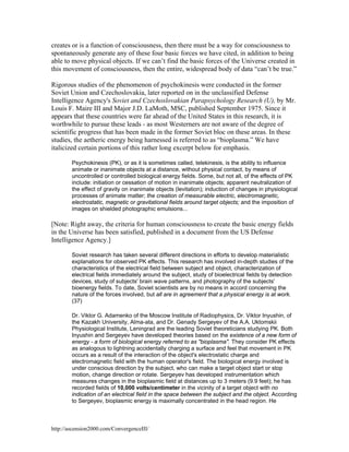 creates or is a function of consciousness, then there must be a way for consciousness to
spontaneously generate any of these four basic forces we have cited, in addition to being
able to move physical objects. If we can’t find the basic forces of the Universe created in
this movement of consciousness, then the entire, widespread body of data “can’t be true.”
Rigorous studies of the phenomenon of psychokinesis were conducted in the former
Soviet Union and Czechoslovakia, later reported on in the unclassified Defense
Intelligence Agency's Soviet and Czechoslovakian Parapsychology Research (U), by Mr.
Louis F. Maire III and Major J.D. LaMoth, MSC, published September 1975. Since it
appears that these countries were far ahead of the United States in this research, it is
worthwhile to pursue these leads - as most Westerners are not aware of the degree of
scientific progress that has been made in the former Soviet bloc on these areas. In these
studies, the aetheric energy being harnessed is referred to as “bioplasma.” We have
italicized certain portions of this rather long excerpt below for emphasis.
Psychokinesis (PK), or as it is sometimes called, telekinesis, is the ability to influence
animate or inanimate objects at a distance, without physical contact, by means of
uncontrolled or controlled biological energy fields. Some, but not all, of the effects of PK
include: initiation or cessation of motion in inanimate objects; apparent neutralization of
the effect of gravity on inanimate objects (levitation); induction of changes in physiological
processes of animate matter; the creation of measurable electric, electromagnetic,
electrostatic, magnetic or gravitational fields around target objects; and the imposition of
images on shielded photographic emulsions...

[Note: Right away, the criteria for human consciousness to create the basic energy fields
in the Universe has been satisfied, published in a document from the US Defense
Intelligence Agency.]
Soviet research has taken several different directions in efforts to develop materialistic
explanations for observed PK effects. This research has involved in-depth studies of the
characteristics of the electrical field between subject and object, characterization of
electrical fields immediately around the subject, study of bioelectrical fields by detection
devices, study of subjects' brain wave patterns, and photography of the subjects'
bioenergy fields. To date, Soviet scientists are by no means in accord concerning the
nature of the forces involved, but all are in agreement that a physical energy is at work.
(37)
Dr. Viktor G. Adamenko of the Moscow Institute of Radiophysics, Dr. Viktor Inyushin, of
the Kazakh University, Alma-ata, and Dr. Genady Sergeyev of the A.A. Uktomskii
Physiological Institute, Leningrad are the leading Soviet theoreticians studying PK. Both
Inyushin and Sergeyev have developed theories based on the existence of a new form of
energy - a form of biological energy referred to as "bioplasma". They consider PK effects
as analogous to lightning accidentally charging a surface and feel that movement in PK
occurs as a result of the interaction of the object's electrostatic charge and
electromagnetic field with the human operator's field. The biological energy involved is
under conscious direction by the subject, who can make a target object start or stop
motion, change direction or rotate. Sergeyev has developed instrumentation which
measures changes in the bioplasmic field at distances up to 3 meters (9.9 feet); he has
recorded fields of 10,000 volts/centimeter in the vicinity of a target object with no
indication of an electrical field in the space between the subject and the object. According
to Sergeyev, bioplasmic energy is maximally concentrated in the head region. He

http://ascension2000.com/ConvergenceIII/

 