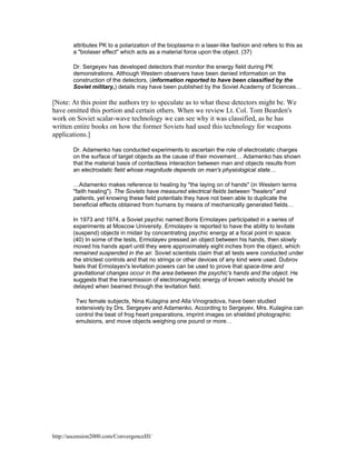 attributes PK to a polarization of the bioplasma in a laser-like fashion and refers to this as
a "biolaser effect" which acts as a material force upon the object. (37)
Dr. Sergeyev has developed detectors that monitor the energy field during PK
demonstrations. Although Western observers have been denied information on the
construction of the detectors, (information reported to have been classified by the
Soviet military,) details may have been published by the Soviet Academy of Sciences…

[Note: At this point the authors try to speculate as to what these detectors might be. We
have omitted this portion and certain others. When we review Lt. Col. Tom Bearden's
work on Soviet scalar-wave technology we can see why it was classified, as he has
written entire books on how the former Soviets had used this technology for weapons
applications.]
Dr. Adamenko has conducted experiments to ascertain the role of electrostatic charges
on the surface of target objects as the cause of their movement… Adamenko has shown
that the material basis of contactless interaction between man and objects results from
an electrostatic field whose magnitude depends on man's physiological state…
…Adamenko makes reference to healing by "the laying on of hands" (in Western terms
"faith healing"). The Soviets have measured electrical fields between "healers" and
patients, yet knowing these field potentials they have not been able to duplicate the
beneficial effects obtained from humans by means of mechanically generated fields…
In 1973 and 1974, a Soviet psychic named Boris Ermolayev participated in a series of
experiments at Moscow University. Ermolayev is reported to have the ability to levitate
(suspend) objects in midair by concentrating psychic energy at a focal point in space.
(40) In some of the tests, Ermolayev pressed an object between his hands, then slowly
moved his hands apart until they were approximately eight inches from the object, which
remained suspended in the air. Soviet scientists claim that all tests were conducted under
the strictest controls and that no strings or other devices of any kind were used. Dubrov
feels that Ermolayev's levitation powers can be used to prove that space-time and
gravitational changes occur in the area between the psychic's hands and the object. He
suggests that the transmission of electromagnetic energy of known velocity should be
delayed when beamed through the levitation field.
Two female subjects, Nina Kulagina and Alla Vinogradova, have been studied
extensively by Drs. Sergeyev and Adamenko. According to Sergeyev, Mrs. Kulagina can
control the beat of frog heart preparations, imprint images on shielded photographic
emulsions, and move objects weighing one pound or more…

http://ascension2000.com/ConvergenceIII/

 