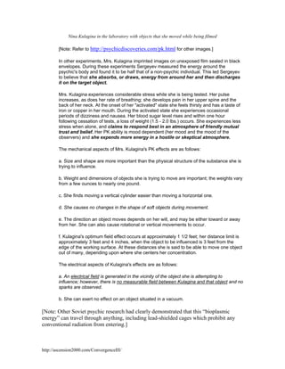 Nina Kulagina in the laboratory with objects that she moved while being filmed
[Note: Refer to http://psychicdiscoveries.com/pk.html for other images.]
In other experiments, Mrs. Kulagina imprinted images on unexposed film sealed in black
envelopes. During these experiments Sergeyev measured the energy around the
psychic's body and found it to be half that of a non-psychic individual. This led Sergeyev
to believe that she absorbs, or draws, energy from around her and then discharges
it on the target object.
Mrs. Kulagina experiences considerable stress while she is being tested. Her pulse
increases, as does her rate of breathing; she develops pain in her upper spine and the
back of her neck. At the onset of her "activated" state she feels thirsty and has a taste of
iron or copper in her mouth. During the activated state she experiences occasional
periods of dizziness and nausea. Her blood sugar level rises and within one hour
following cessation of tests, a loss of weight (1.5 - 2.0 lbs.) occurs. She experiences less
stress when alone, and claims to respond best in an atmosphere of friendly mutual
trust and belief. Her PK ability is mood dependent (her mood and the mood of the
observers) and she expends more energy in a hostile or skeptical atmosphere.
The mechanical aspects of Mrs. Kulagina's PK effects are as follows:
a. Size and shape are more important than the physical structure of the substance she is
trying to influence.
b. Weight and dimensions of objects she is trying to move are important; the weights vary
from a few ounces to nearly one pound.
c. She finds moving a vertical cylinder easier than moving a horizontal one.
d. She causes no changes in the shape of soft objects during movement.
e. The direction an object moves depends on her will, and may be either toward or away
from her. She can also cause rotational or vertical movements to occur.
f. Kulagina's optimum field effect occurs at approximately 1 1/2 feet; her distance limit is
approximately 3 feet and 4 inches, when the object to be influenced is 3 feet from the
edge of the working surface. At these distances she is said to be able to move one object
out of many, depending upon where she centers her concentration.
The electrical aspects of Kulagina's effects are as follows:
a. An electrical field is generated in the vicinity of the object she is attempting to
influence; however, there is no measurable field between Kulagina and that object and no
sparks are observed.
b. She can exert no effect on an object situated in a vacuum.

[Note: Other Soviet psychic research had clearly demonstrated that this “bioplasmic
energy” can travel through anything, including lead-shielded cages which prohibit any
conventional radiation from entering.]

http://ascension2000.com/ConvergenceIII/

 