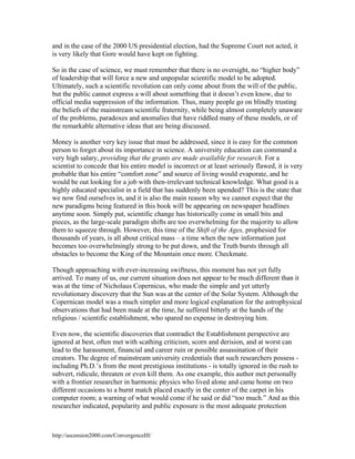 and in the case of the 2000 US presidential election, had the Supreme Court not acted, it
is very likely that Gore would have kept on fighting.
So in the case of science, we must remember that there is no oversight, no “higher body”
of leadership that will force a new and unpopular scientific model to be adopted.
Ultimately, such a scientific revolution can only come about from the will of the public,
but the public cannot express a will about something that it doesn’t even know, due to
official media suppression of the information. Thus, many people go on blindly trusting
the beliefs of the mainstream scientific fraternity, while being almost completely unaware
of the problems, paradoxes and anomalies that have riddled many of these models, or of
the remarkable alternative ideas that are being discussed.
Money is another very key issue that must be addressed, since it is easy for the common
person to forget about its importance in science. A university education can command a
very high salary, providing that the grants are made available for research. For a
scientist to concede that his entire model is incorrect or at least seriously flawed, it is very
probable that his entire “comfort zone” and source of living would evaporate, and he
would be out looking for a job with then-irrelevant technical knowledge. What good is a
highly educated specialist in a field that has suddenly been upended? This is the state that
we now find ourselves in, and it is also the main reason why we cannot expect that the
new paradigms being featured in this book will be appearing on newspaper headlines
anytime soon. Simply put, scientific change has historically come in small bits and
pieces, as the large-scale paradigm shifts are too overwhelming for the majority to allow
them to squeeze through. However, this time of the Shift of the Ages, prophesied for
thousands of years, is all about critical mass – a time when the new information just
becomes too overwhelmingly strong to be put down, and the Truth bursts through all
obstacles to become the King of the Mountain once more. Checkmate.
Though approaching with ever-increasing swiftness, this moment has not yet fully
arrived. To many of us, our current situation does not appear to be much different than it
was at the time of Nicholaus Copernicus, who made the simple and yet utterly
revolutionary discovery that the Sun was at the center of the Solar System. Although the
Copernican model was a much simpler and more logical explanation for the astrophysical
observations that had been made at the time, he suffered bitterly at the hands of the
religious / scientific establishment, who spared no expense in destroying him.
Even now, the scientific discoveries that contradict the Establishment perspective are
ignored at best, often met with scathing criticism, scorn and derision, and at worst can
lead to the harassment, financial and career ruin or possible assassination of their
creators. The degree of mainstream university credentials that such researchers possess including Ph.D.’s from the most prestigious institutions - is totally ignored in the rush to
subvert, ridicule, threaten or even kill them. As one example, this author met personally
with a frontier researcher in harmonic physics who lived alone and came home on two
different occasions to a burnt match placed exactly in the center of the carpet in his
computer room; a warning of what would come if he said or did “too much.” And as this
researcher indicated, popularity and public exposure is the most adequate protection

http://ascension2000.com/ConvergenceIII/

 