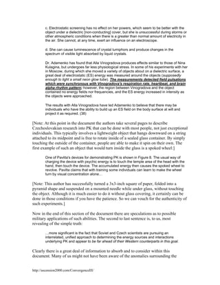 c. Electrostatic screening has no effect on her powers, which seem to be better with the
object under a dielectric [non-conducting] cover, but she is unsuccessful during storms or
other atmospheric conditions when there is a greater than normal amount of electricity in
the air. She cannot, at any time, exert an influence on an electroscope.
d. She can cause luminescence of crystal lumiphors and produce changes in the
spectrum of visible light absorbed by liquid crystals.
Dr. Adamenko has found that Alla Vinogradova produces effects similar to those of Nina
Kulagina, but undergoes far less physiological stress. In some of his experiments with her
in Moscow, during which she moved a variety of objects about on a dielectric surface, a
great deal of electrostatic (ES) energy was measured around the objects (supposedly
enough to light a small neon glow tube). The measurements detected field pulsations
which were synchronous with Vinogradova's respiration rate, heartbeat, and brain
alpha rhythm pattern; however, the region between Vinogradova and the object
contained no energy fields nor frequencies, and the ES energy increased in intensity as
the objects were approached.
The results with Alla Vinogradova have led Adamenko to believe that there may be
individuals who have the ability to build up an ES field on the body surface at will and
project it as required. (38)

[Note: At this point in the document the authors take several pages to describe
Czechoslovakian research into PK that can be done with most people, not just exceptional
individuals. This typically involves a lightweight object that hangs downward on a string
attached to its midpoint and is free to rotate inside of a sealed glass container. By simply
touching the outside of the container, people are able to make it spin on their own. The
first example of such an object that would turn inside the glass is a spoked wheel:]
One of Pavlita's devices for demonstrating PK is shown in Figure 8. The usual way of
charging the device with psychic energy is to touch the temple area of the head with the
hand, then touch the device. The accumulated energy then causes the spoked wheel to
revolve. Pavilta claims that with training some individuals can learn to make the wheel
turn by visual concentration alone…

[Note: This author has successfully turned a 3x3-inch square of paper, folded into a
pyramid shape and suspended on a mounted needle while under glass, without touching
the object. Although it is much easier to do it without glass covering, it certainly can be
done in those conditions if you have the patience. So we can vouch for the authenticity of
such experiments.]
Now in the end of this section of the document there are speculations as to possible
military applications of such abilities. The second to last sentence is, to us, most
revealing of the simple truth:
…more significant is the fact that Soviet and Czech scientists are pursuing an
interrelated, unified approach to determining the energy sources and interactions
underlying PK and appear to be far ahead of their Western counterparts in this goal.

Clearly there is a great deal of information to absorb and to consider within this
document. Many of us might not have been aware of the anomalies surrounding the
http://ascension2000.com/ConvergenceIII/

 