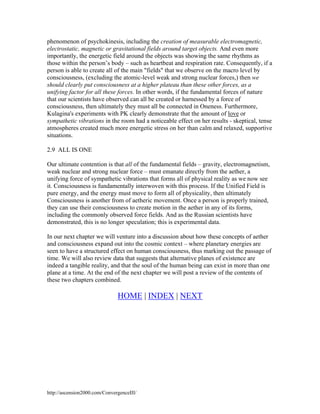 phenomenon of psychokinesis, including the creation of measurable electromagnetic,
electrostatic, magnetic or gravitational fields around target objects. And even more
importantly, the energetic field around the objects was showing the same rhythms as
those within the person’s body – such as heartbeat and respiration rate. Consequently, if a
person is able to create all of the main "fields" that we observe on the macro level by
consciousness, (excluding the atomic-level weak and strong nuclear forces,) then we
should clearly put consciousness at a higher plateau than these other forces, as a
unifying factor for all these forces. In other words, if the fundamental forces of nature
that our scientists have observed can all be created or harnessed by a force of
consciousness, then ultimately they must all be connected in Oneness. Furthermore,
Kulagina's experiments with PK clearly demonstrate that the amount of love or
sympathetic vibrations in the room had a noticeable effect on her results - skeptical, tense
atmospheres created much more energetic stress on her than calm and relaxed, supportive
situations.
2.9 ALL IS ONE
Our ultimate contention is that all of the fundamental fields – gravity, electromagnetism,
weak nuclear and strong nuclear force – must emanate directly from the aether, a
unifying force of sympathetic vibrations that forms all of physical reality as we now see
it. Consciousness is fundamentally interwoven with this process. If the Unified Field is
pure energy, and the energy must move to form all of physicality, then ultimately
Consciousness is another from of aetheric movement. Once a person is properly trained,
they can use their consciousness to create motion in the aether in any of its forms,
including the commonly observed force fields. And as the Russian scientists have
demonstrated, this is no longer speculation; this is experimental data.
In our next chapter we will venture into a discussion about how these concepts of aether
and consciousness expand out into the cosmic context – where planetary energies are
seen to have a structured effect on human consciousness, thus marking out the passage of
time. We will also review data that suggests that alternative planes of existence are
indeed a tangible reality, and that the soul of the human being can exist in more than one
plane at a time. At the end of the next chapter we will post a review of the contents of
these two chapters combined.

HOME | INDEX | NEXT

http://ascension2000.com/ConvergenceIII/

 