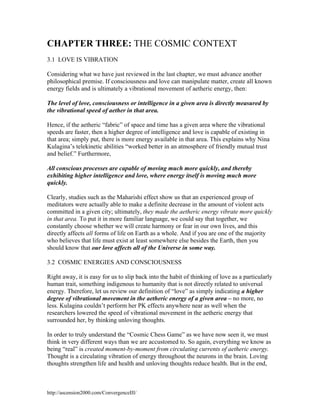 CHAPTER THREE: THE COSMIC CONTEXT
3.1 LOVE IS VIBRATION
Considering what we have just reviewed in the last chapter, we must advance another
philosophical premise. If consciousness and love can manipulate matter, create all known
energy fields and is ultimately a vibrational movement of aetheric energy, then:
The level of love, consciousness or intelligence in a given area is directly measured by
the vibrational speed of aether in that area.
Hence, if the aetheric “fabric” of space and time has a given area where the vibrational
speeds are faster, then a higher degree of intelligence and love is capable of existing in
that area; simply put, there is more energy available in that area. This explains why Nina
Kulagina’s telekinetic abilities “worked better in an atmosphere of friendly mutual trust
and belief.” Furthermore,
All conscious processes are capable of moving much more quickly, and thereby
exhibiting higher intelligence and love, where energy itself is moving much more
quickly.
Clearly, studies such as the Maharishi effect show us that an experienced group of
meditators were actually able to make a definite decrease in the amount of violent acts
committed in a given city; ultimately, they made the aetheric energy vibrate more quickly
in that area. To put it in more familiar language, we could say that together, we
constantly choose whether we will create harmony or fear in our own lives, and this
directly affects all forms of life on Earth as a whole. And if you are one of the majority
who believes that life must exist at least somewhere else besides the Earth, then you
should know that our love affects all of the Universe in some way.
3.2 COSMIC ENERGIES AND CONSCIOUSNESS
Right away, it is easy for us to slip back into the habit of thinking of love as a particularly
human trait, something indigenous to humanity that is not directly related to universal
energy. Therefore, let us review our definition of “love” as simply indicating a higher
degree of vibrational movement in the aetheric energy of a given area – no more, no
less. Kulagina couldn’t perform her PK effects anywhere near as well when the
researchers lowered the speed of vibrational movement in the aetheric energy that
surrounded her, by thinking unloving thoughts.
In order to truly understand the “Cosmic Chess Game” as we have now seen it, we must
think in very different ways than we are accustomed to. So again, everything we know as
being “real” is created moment-by-moment from circulating currents of aetheric energy.
Thought is a circulating vibration of energy throughout the neurons in the brain. Loving
thoughts strengthen life and health and unloving thoughts reduce health. But in the end,

http://ascension2000.com/ConvergenceIII/

 