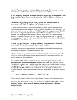 this “love” energy is simply a vibration of the aetheric energy that creates everything
around us; and this by no means reduces its importance or holiness.
If love is simply a vibrational movement of aetheric energy, then there would have to be
forces outside of group human consciousness that could modify these vibrations as
well.
These forces must exist, because all of the Universe is in constant motion; all
movements would ripple through the ‘sea’ of aetheric energy.
A quick mental exercise in visualization would easily show you that the entire Solar
System must be immersed in a giant “pool” of aetheric energy in its own right, since it is
quite convenient to view the aether as a fluidlike nonphysical energy substance. Based on
the new model of gravity, which will be explained much more precisely in future
chapters, this energy would be constantly moving in and out of each planet, creating it
moment by moment. Therefore, as each planet moved through this energy, it would
create a rippling wave in the aether in much the same fashion as a motorboat disturbs the
water behind it as it travels. And,
When a wave moves through a medium, you have a higher amount of vibrational
movement in the wave than you do in the rest of the medium.
So indeed, the collective of humanity is not isolated on a lone planet, free from other
influences. The aetheric / ET paradigm suggests that:
The Sun, planets and galaxy are conscious in their own right, since they are formed by
conscious aether in vibrational motion, and they naturally create disturbances in the
aether as they travel through space.
We must remember that this vibrational “wave” in space has greater motion, hence
greater love and intelligence as we have defined it; and this affects humanity directly.
The scientific evidence now available proves that this celestially-induced aetheric motion
can far supercede the strength of “normal” human collective consciousness in terms of
its capacity to modify our behaviors. Furthermore, these planetary movements can
actually be shown to have a direct effect on energetic behaviors in the quantum realm as
well.
3.3 COSMIC CONSCIOUS ENERGIES VARY WITH TIME
The next point to see is that obviously, these planetary motions will change with time.
Since our planet is in motion along with all others, we will travel through the various
planetary “ripples” in the aether of our Solar System in predictable, sequential
moments of time.

http://ascension2000.com/ConvergenceIII/

 