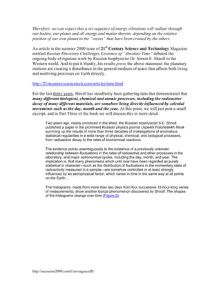 Therefore, we can expect that a set sequence of energy vibrations will radiate through
our bodies, our planet and all energy and matter therein, depending on the relative
position of our own planet to the “waves” that have been created by the others.
An article in the summer 2000 issue of 21st Century Science and Technology Magazine
entitled Russian Discovery Challenges Existence of “Absolute Time” debuted the
ongoing body of rigorous work by Russian biophysicist Dr. Simon E. Shnoll to the
Western world. And to put it bluntly, his results prove the above statement: the planetary
motions are creating a disturbance in the general medium of space that affects both living
and nonliving processes on Earth directly.
http://21stcenturysciencetech.com/articles/time.html
For the last thirty years, Shnoll has steadfastly been gathering data that demonstrated that
many different biological, chemical and atomic processes, including the radioactive
decay of many different materials, are somehow being directly influenced by celestial
movements such as the day, month and the year. At this point, we will just post a small
excerpt, and in Part Three of the book we will discuss this in more detail:
Two years ago, nearly unnoticed in the West, the Russian biophysicist S.E. Shnoll
published a paper in the prominent Russian physics journal Uspekhi Fisicheskikh Nauk
summing up the results of more than three decades of investigations of anomalous
statistical regularities in a wide range of physical, chemical, and biological processes,
from radioactive decay to the rates of biochemical reactions.
The evidence points unambiguously to the existence of a previously unknown
relationship between fluctuations in the rates of radioactive and other processes in the
laboratory, and major astronomical cycles, including the day, month, and year. The
implication is, that many phenomena which until now have been regarded as purely
statistical in character—such as the distribution of fluctuations in the momentary rates of
radioactivity measured in a sample—are somehow controlled or at least strongly
influenced by an astrophysical factor, which varies in time in the same way at all points
on the Earth…
The histograms, made from more than two days from four successive 12-hour-long series
of measurements, show another typical phenomenon discovered by Shnoll: The shapes
of the histograms change over time (Figure 2).

http://ascension2000.com/ConvergenceIII/

 
