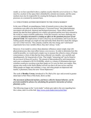 model, as we have specified it above, explains exactly what this universal factor is. There
must be a medium in free space that is disturbed by celestial movements, and this same
medium must also be responsible for creating the biological, chemical and atomic
processes on a moment-by-moment basis.
3.4 STRUCTURED AETHER MOVEMENT IN THE STOCK MARKET
In the case of Shnoll, an unambiguous, body of research exists to show that simple
correlations were able to be drawn between a “Universal Factor” that linked planetary
movement with physical, chemical and biological processes. These effects cannot be
denied; the data has been gathered over a thirty-year period and has now been released to
the world in a major scientific publication. From this research, one basic challenge was
answered; planetary movement is creating an effect on the quantum processes of our
physical world. The implications of such a discovery are tremendous, and if you are just
reading quickly through you might not stop and really think about how much this changes
our view of the Universe. This certainly could be why free energy and “cold fusion”
experiments have time-variable effects; they don’t always ‘work.’
However, if our model is correct, these planetary influences cannot simply stop with
physical processes; they must affect human consciousness. In order to determine how this
could be possible, we would need a simple way to measure the collective status of human
consciousness; a form of data that has been collected very steadily, very carefully and
unambiguously, for long periods of time. That simple “measuring rod” can be found in
the movement of financial markets. The amount of data produced by such transactions
each year is estimated to fill 24 CD-ROMs, which is a volume of information that most
scientists would give anything to get their hands on if it were for their own studies. Plus,
anyone who works in the Stock Market will tell you that it all runs on love and fear.
When people are happy and confident, it rises, and when people are depressed and
fearful, it plummets; hence the term “Great Depression.”
The work of Bradley Cowan, introduced in The Shift of the Ages and covered in greater
detail later in Part Three of this book, shows us that:
The movement of financial markets, and hence collective human behavior, can be
precisely modeled in advance by calculating the geometric interaction of various
planetary cycles.
The following image on the “cycle-trader” website gets right to the core regarding how
this is done, and it is at this link: http://www.cycle-trader.com/cycles2.htm

http://ascension2000.com/ConvergenceIII/

 