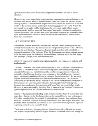 against assassination, since those conducting the harassment do not want to attract
attention.
Hence, we are by no means living in a society that condones innovation and advances on
the mass scale, except where it is convenient for those individuals and interests that are
already in power. And as this book progresses we will see that the byproducts of this new
model of the universe include technologies that can literally save the earth. Within the
new model, every reader will be able to grasp the convenient reality of anti-gravity
propulsion and a limitless source of “free energy” that renders all other forms obsolete,
whether petroleum, coal, nuclear, solar, wind, hydrostatic or otherwise. Readers inclined
to be inventors in these areas will now have the conceptual framework from which to
build their experiments.
1.4 A SCIENCE OF LIFE
Furthermore, this new model also heals the split between science and religion that has
existed in our society since the Renaissance and Enlightenment periods of the 1600’s and
beyond. Up until this time, Western civilization simply relied on faith in the Bible to
answer the questions of the Universe. When the Renaissance came along, science seemed
to be the saving grace, the Holy Grail that would bring humanity out of the Dark Ages
and into Light. And yet, what we have seen is that:
Science is very good at studying and explaining death – but very poor at studying and
explaining life.
The term “Creationist” is a rather scornful label that is used to describe a researcher who
still wants to adhere to Christian Biblical teachings about an Ultimate Being having
created the Universe. As part of the scientific revolution’s opposition to religion, the
entire idea of an Ultimate Being has been cast aside in favor of philosopher Laplace’s
purely mechanical model of the Universe known as “logical positivism.” So, we might
say that death is understood very well, but creation and life are not. The “scientific”
conclusions of “positivism” for the creation of our Universe and of human life border on
the ridiculous: the Universe supposedly came from an explosion of “nothing” and
humanity supposedly came from an amino acid “soup” that was created when simple
elements in water got struck by lightning. That is about as far as “positivist” science ever
goes in explaining how the Universe and ourselves were created.
Neither of these explanations hold up under scientific scrutiny. We will explore later how
many flaws there are in the Big Bang model. As for human DNA, its own co-discoverer
Crick later calculated that the molecule is infinitely more complex than could ever have
occurred via random evolution in the necessary allotted time. And despite these flaws that
yearn for a new explanation, we continue to see a Universe with an impossible, explosive
beginning and a slow and inevitable death.
These same beliefs carry through to how we think about ourselves. Despite our beauty
and majesty, the prevailing scientific dogma allows us to conclude that we are simply the

http://ascension2000.com/ConvergenceIII/

 