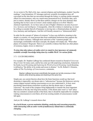 As we wrote in The Shift of the Ages, ancient religions and mythologies, modern “psychic
readings,” crop formations, ET messages and now scientific investigation have all
converged on the idea that our movement through the Galaxy is causing similar energetic
effects on consciousness, only on a much more pronounced level. Scientific data, once
put in context, already shows us that these aetheric changes are far more dramatic than
anything that we have seen in Cowan’s stock market analyses or in Prof. Shnoll’s
chemical experiments. As we have said, an area of higher vibration is an area of greater
love, harmony and intelligence. Consequently, when the evidence is stacked up, we must
be willing to consider that all of humanity is moving into a vibrational plane of greater
love, harmony and intelligence. And this will literally amount to a “dimensional shift.”
In order for the concept of “planes of existence” to have any definitive meaning to the
skeptic or scientist, we must present data from established institutions that supports the
notion of their existence. Although more and more of the “common people” are
increasingly comfortable with these concepts, the skeptic will simply ask, “What other
planes of existence? Hogwash. There is no scientific evidence that there are other planes
of existence, higher, lower or otherwise.”
To deny that other planes of reality exist is to stand in clear ignorance of commonly
available scientific knowledge being done by credible Ph.D.’s in various fields.
3.7.1 LUCID DREAMING
For example, Dr. Stephen LaBerge has conducted dream research at Stamford University
Sleep Center for many years, and he has come up with surprising conclusions, featured in
his books Lucid Dreaming and Exploring the World of Lucid Dreaming. Lucid dreaming
is defined as “the ability to be awake and aware in dreams.” As Dr. Robert E. Ornstein,
author of The Psychology of Consciousness, comments,
Stephen LaBerge has proven scientifically that people can be fully conscious in their
dreams while remaining asleep and dreaming at the same time.

Simply put, our current theories about how the brain functions would say that lucid
dreaming is impossible; our dream state is “subconscious” because the brainwave activity
cannot support normal waking consciousness as we now understand it. At best, most
psychology-based dream researchers would say that the dream state is “pseudoconscious,” the result of the synapses firing haphazardly to transfer the most important
information of the day into long-term memory. If the dream state wasn’t a “real” place
that was somehow created outside of the brain, then it should be impossible for complete
waking consciousness to exist there; all of our existing models of consciousness would
fall apart.
And yet, Dr. LaBerge’s research shows that:
In a lucid dream, a person maintains thinking, analyzing and reasoning properties,
while interacting with an entire world of multisensory stimuli that is continually
changing.
http://ascension2000.com/ConvergenceIII/

 