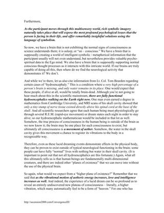 Furthermore,
As the participant moves through this multisensory world, rich symbolic imagery
naturally takes place that will expose the most profound psychological issues that the
person is facing in their life, and offer remarkably insightful solutions using the
language of symbolism.
So now, we have a brain that is not exhibiting the normal signs of consciousness as
science understands them; it is asleep, or “un – conscious.” We have a brain that is
supposedly creating a world of intelligent symbolic / metaphorical information that the
participant usually will not even understand, but nevertheless provides valuable psychospiritual data to the Ego mind. We also have a brain that is supposedly supporting normal
conscious thought processes as it interacts with this intricate world. If our brains are truly
capable of doing all this, then where do we find the neurological activity that
demonstrates it? We don’t.
And while we’re there, let us also cite information from Lt. Col. Tom Bearden regarding
certain cases of “hydroencephaly.” This is a condition where a very high percentage of a
person’s brain is missing, and only water remains in its place. One would expect that
these people, if alive at all, would be totally brain-dead. Although you’re not going to
hear much about this in the scientific mainstream, there are fully functional
hydroencephalics walking on the Earth right now. One man even earned a degree in
mathematics from Cambridge University, and MRI scans of his skull cavity showed that
only a tiny stump of nerve tissue existed directly above his spinal cord at the base of the
skull. And all scientific researchers agree that each human being must physiologically go
through several R.E.M. (rapid-eye movement) or dream states each night in order to stay
alive; so our hydroencephalic mathematician would be included in that lot as well.
Somehow, the true process of consciousness in the human being is outside of the brain as
we now know it; the brain may be one place for such consciousness to exist, but
ultimately all consciousness is a movement of aether. Somehow, the water in the skull
cavity gives this movement a chance to register its vibrations to the body in a
recognizable way.
Therefore, even as these lucid dreaming events demonstrate effects in the physical body,
they can be proven to exist outside of typical neurological functioning in the brain; some
people can have fully “normal” lives with nothing but water in their skull cavity. (It is
important to point out that not all hydroencephalics are this fortunate.) Again, what all
this ultimately tells us is that human beings are fundamentally multi-dimensional
creatures, and there are indeed other “planes of existence” that we can move into without
the use of the physical brain.
So again, what would we expect from a “higher plane of existence?” Remember that we
said that as the vibrational motion of aetheric energy increases, love and intelligence
increases as well. And indeed, the experience of a lucid dream can be so profound as to
reveal an entirely undiscovered new plateau of consciousness – literally, a higher
vibration, which many automatically feel to be a form of “heaven.” For one who has

http://ascension2000.com/ConvergenceIII/

 