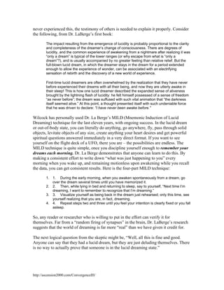 never experienced this, the testimony of others is needed to explain it properly. Consider
the following, from Dr. LaBerge’s first book:
The impact resulting from the emergence of lucidity is probably proportional to the clarity
and completeness of the dreamer’s change of consciousness. There are degrees of
lucidity, and the common experience of awakening from a nightmare after realizing it was
“only a dream” is typical of the lower ranges (or why escape from what is “only a
dream”?), and is usually accompanied by no greater feeling than relative relief. But the
full-blown lucid dream, in which the dreamer stays in the dream for a period extended
enough to allow the experience of wonder, can be associated with an electrifying
sensation of rebirth and the discovery of a new world of experience.
First-time lucid dreamers are often overwhelmed by the realization that they have never
before experienced their dreams with all their being, and now they are utterly awake in
their sleep! This is how one lucid dreamer described the expanded sense of aliveness
brought by the lightning flash of lucidity: he felt himself possessed of a sense of freedom
“as never before”; the dream was suffused with such vital animation that “the darkness
itself seemed alive.” At this point, a thought presented itself with such undeniable force
that he was driven to declare: “I have never been awake before.”

Wilcock has personally used Dr. La Berge’s MILD (Mnemonic Induction of Lucid
Dreaming) technique for the last eleven years, with ongoing success. In the lucid dream
or out-of-body state, you can literally do anything, go anywhere, fly, pass through solid
objects, levitate objects of any size, create anything your heart desires and get powerful
spiritual questions answered immediately in a very direct format. If you want to see
yourself on the flight deck of a UFO, there you are – the possibilities are endless. The
MILD technique is quite simple, once you discipline yourself enough to remember your
dreams each morning. Dr. La Berge demonstrates that anyone can learn to do this. By
making a consistent effort to write down “what was just happening to you” every
morning when you wake up, and remaining motionless upon awakening while you recall
the data, you can get consistent results. Here is the four-part MILD technique:
1. 1. During the early morning, when you awaken spontaneously from a dream, go
over the dream several times until you have memorized it.
2. 2. Then, while lying in bed and returning to sleep, say to yourself, “Next time I’m
dreaming, I want to remember to recognize that I’m dreaming.”
3. 3. Visualize yourself as being back in the dream just rehearsed; only this time, see
yourself realizing that you are, in fact, dreaming.
4. 4. Repeat steps two and three until you feel your intention is clearly fixed or you fall
asleep.

So, any reader or researcher who is willing to put in the effort can verify it for
themselves. Far from a “random firing of synapses” in the brain, Dr. LaBerge’s research
suggests that the world of dreaming is far more “real” than we have given it credit for.
The next logical question from the skeptic might be, “Well, all this is fine and good.
Anyone can say that they had a lucid dream, but they are just deluding themselves. There
is no way to actually prove that someone is in the lucid dreaming state.”

http://ascension2000.com/ConvergenceIII/

 