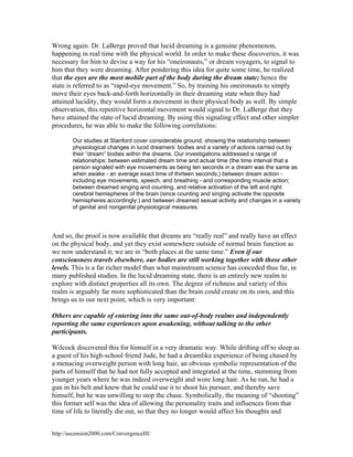 Wrong again. Dr. LaBerge proved that lucid dreaming is a genuine phenomenon,
happening in real time with the physical world. In order to make these discoveries, it was
necessary for him to devise a way for his “oneironauts,” or dream voyagers, to signal to
him that they were dreaming. After pondering this idea for quite some time, he realized
that the eyes are the most mobile part of the body during the dream state; hence the
state is referred to as “rapid-eye movement.” So, by training his oneironauts to simply
move their eyes back-and-forth horizontally in their dreaming state when they had
attained lucidity, they would form a movement in their physical body as well. By simple
observation, this repetitive horizontal movement would signal to Dr. LaBerge that they
have attained the state of lucid dreaming. By using this signaling effect and other simpler
procedures, he was able to make the following correlations:
Our studies at Stanford cover considerable ground, showing the relationship between
physiological changes in lucid dreamers’ bodies and a variety of actions carried out by
their “dream” bodies within the dreams. Our investigations addressed a range of
relationships: between estimated dream time and actual time (the time interval that a
person signaled with eye movements as being ten seconds in a dream was the same as
when awake - an average exact time of thirteen seconds;) between dream action including eye movements, speech, and breathing - and corresponding muscle action;
between dreamed singing and counting, and relative activation of the left and right
cerebral hemispheres of the brain (since counting and singing activate the opposite
hemispheres accordingly;) and between dreamed sexual activity and changes in a variety
of genital and nongenital physiological measures.

And so, the proof is now available that dreams are “really real” and really have an effect
on the physical body, and yet they exist somewhere outside of normal brain function as
we now understand it; we are in “both places at the same time.” Even if our
consciousness travels elsewhere, our bodies are still working together with those other
levels. This is a far richer model than what mainstream science has conceded thus far, in
many published studies. In the lucid dreaming state, there is an entirely new realm to
explore with distinct properties all its own. The degree of richness and variety of this
realm is arguably far more sophisticated than the brain could create on its own, and this
brings us to our next point, which is very important:
Others are capable of entering into the same out-of-body realms and independently
reporting the same experiences upon awakening, without talking to the other
participants.
Wilcock discovered this for himself in a very dramatic way. While drifting off to sleep as
a guest of his high-school friend Jude, he had a dreamlike experience of being chased by
a menacing overweight person with long hair, an obvious symbolic representation of the
parts of himself that he had not fully accepted and integrated at the time, stemming from
younger years where he was indeed overweight and wore long hair. As he ran, he had a
gun in his belt and knew that he could use it to shoot his pursuer, and thereby save
himself, but he was unwilling to stop the chase. Symbolically, the meaning of “shooting”
this former self was the idea of allowing the personality traits and influences from that
time of life to literally die out, so that they no longer would affect his thoughts and
http://ascension2000.com/ConvergenceIII/

 