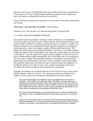 behaviors in the present. The difficulty that he felt with the shooting was a representation
of how hard it is to “let go” of old attitudes and behavior patterns, such as depression,
lack of self-esteem, irresponsibility and desire for rebellion.
Then, as Wilcock continued in this experience, in the bed next to him Jude started tossing
and turning.
“Shoot him… Just shoot him. Two bullets,” Jude mumbled.
Needless to say, Wilcock had a very hard time going back to sleep after this!
3.7.2 OBE’S AND THE MONROE INSTITUTE
This parallel experience in higher “dreaming” realms of existence is a commonplace
occurrence in the out-of-body research of Robert Monroe and the Monroe Institute, with
numerous MD’s and Ph.D.’s on board as staff and directors to vouch for its validity. The
Monroe technique involves stimulating the brain naturally through the use of opposing
sound frequencies, where one ear hears a slightly different pitch than the other. The
signal from each ear feeds into a different hemisphere of the brain. As the brain attempts
to align the signals in the two hemispheres, this causes the synaptic impulses to enter into
a “beat pattern”. Since the signals are not quite perfectly aligned, the brain will never be
able to synthesize them together permanently, but it will be able to do so in set periods of
time, over and over again. Those periodic moments of “hemispheric synchronization”
automatically move the brainwave state into a variety of rhythmic states such as alpha,
beta and delta, which mimic the brainwave states of advanced yogis and meditators. In
the Monroe Institute’s Farsight Voyager course, groups of participants often report
traveling to the same areas together and having the same experiences.
Arguably, the ultimate case of shared experience in the Farsight Voyager course can be
found in Monroe’s book Far Journeys. It is a personal account from a female client,
number 2312-CF, and we have shortened it considerably for the sake of brevity:
Then quite unexpectedly I was suddenly drawn by a powerful force to one room in
particular – to one CHEC unit in particular. (Note: The CHEC units were where each
participant was housed individually.) It took me by total surprise, for the man in that unit
was someone I didn’t know very well. In fact, he was the only one at the workshop I had
never really had a chance to talk to. He was a young, good-looking psychologist, yet for
some reason we seemed to be purposefully avoiding each other.
All at once I had an all-knowing, as I seemed to float over him, that his vibrations were
my vibrations. I had an overwhelming desire to meld, to feel a part of him – to become
one…
I gave to him both my body and soul until there was this tremendous energy surge that
rocked and exploded in us. It was an experience that is beyond words, for love, total and
absolute, surrounded us more strongly than can be earthly experienced or imagined…

http://ascension2000.com/ConvergenceIII/

 