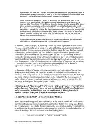 We talked in this state and I came to realize this experience could only have happened at
the end of the workshop as it did, for each of us would have been distracted had we ‘met’
earlier on – perhaps hampering other growth experiences that week…
I truly experienced everything I asked for and more, and when I came down to the
meeting room after the tape there was an unusual heightened energy where people
seemed to be flying. I saw ‘him’ as I came down the stairs to join the group and he looked
at me excitedly, ecstatically, as if something totally incredible had happened to him. I
hadn’t said a word yet, as he quietly repeated a number of times, ‘Thank you. Thank you.’
I felt elated – I had made contact. We compared our individual experiences, making sure
each of us was not coloring the other’s story. It didn’t matter – our stories fit like puzzle
pieces, matching perfectly and interlocking. We both had also had the use of all our
senses – the strongest being touch.
After this experience we were later reunited to share others together. We’ve been with
each other for the past two years now – growing and loving together.

In the book Cosmic Voyage, Dr. Courtney Brown reports an experience in the Farsight
Voyager course where he saw a group of people, all holding hands, enter into a tunnel of
energy together. Upon awakening, he realized that this is exactly what they had planned
to do together before going in, and they had all experienced the same phenomenon.
Furthermore, we remember that the Monroe tapes are used as a preliminary means of
training for military remote viewers, then enabling them to travel out-of-body to distant
locations and make accurate observations of what they see there. So, it should be obvious
to us that this outer realm of consciousness is a genuine plane of existence and not simply
a “mass hallucination,” thus explaining how the group of people in Dr. Brown’s
experience could all end up sharing the same experience.
In the course of Monroe’s three books, he outlines his own exploration of the various
energy realms surrounding the Earth and beyond, including the intelligences that he
interacted with along the way. In considering the information from Monroe, Dr. LaBerge
and many others, we must accustom ourselves to the realization that there are indeed
higher planes of existence, and that we can travel in them as easily as we travel in this
one, once we have gone through the proper training.
Ultimately, if each “dimensional” level is simply a different frequency of one vibrating
aether, then each “dimension” above our own must be filled with life which is far more
loving, harmonious and intelligent than the level beneath it. This information is
repeated in almost every form of mystical teaching in existence.
3.8 RECAP: THE BEAUTY OF THE AETHERIC MODEL
As we have already suggested, a revised version of the aetheric model will resolve many
current paradoxes, and must ultimately replace the ideas that are now being used. In the
last two chapters we have had a discussion about the concept of an ‘aether’ with the focus
on a philosophy of consciousness that helps us explain the results from a broad number of
scientific findings. We have reviewed the following key points:
-

-

That zero-point energy or “aether” genuinely exists;

http://ascension2000.com/ConvergenceIII/

 